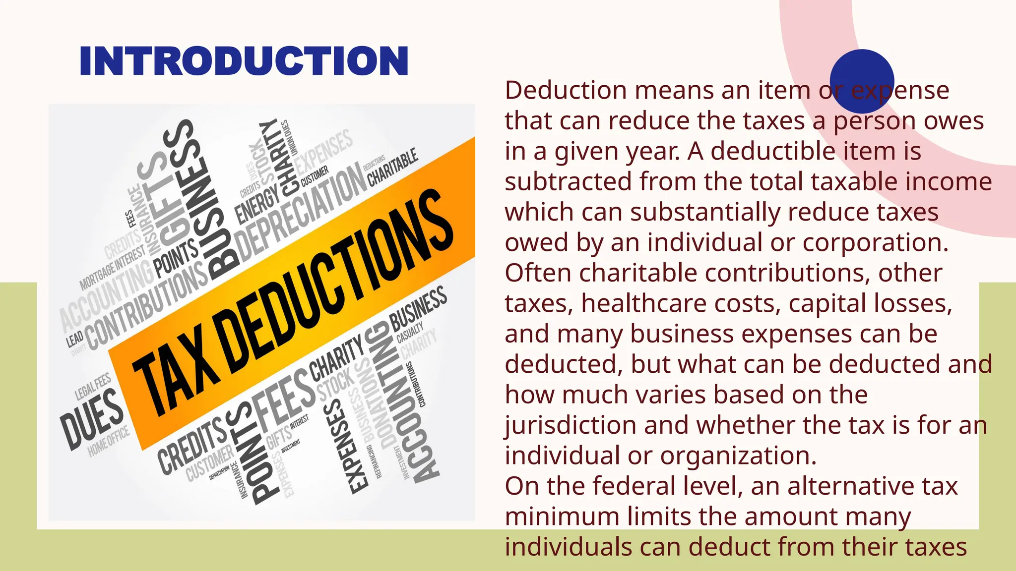 INTRODUCTION
Deduction means an item or expense
that can reduce the taxes a person owes
in a given year. A deductible item is
subtracted from the total taxable income
which can substantially reduce taxes
owed by an individual or corporation.
Often charitable contributions, other
taxes, healthcare costs, capital losses,
and many business expenses can be
deducted, but what can be deducted and
how much varies based on the
jurisdiction and whether the tax is for an
individual or organization.
On the federal level, an alternative tax
minimum limits the amount many
individuals can deduct from their taxes
 