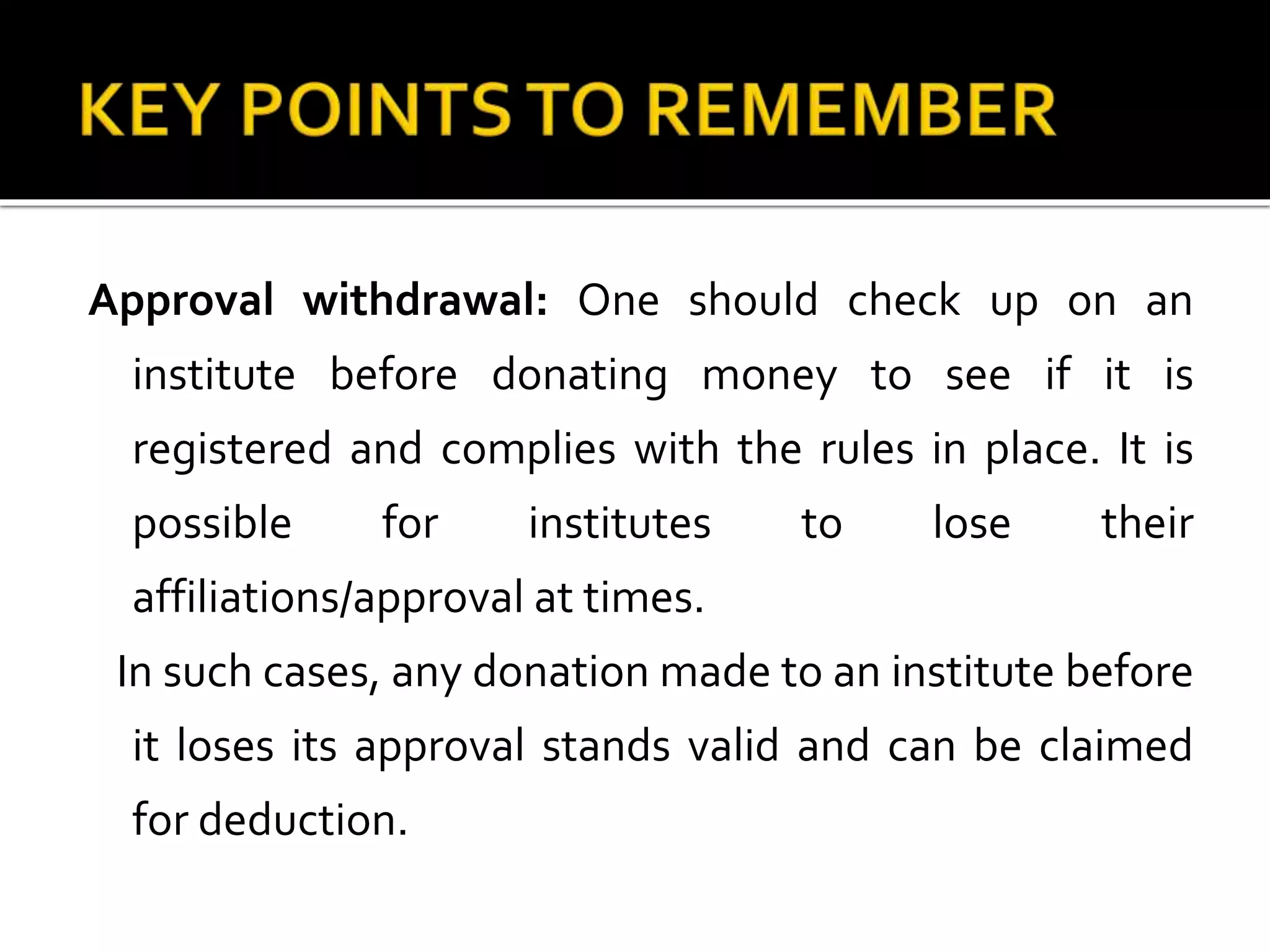 Approval withdrawal: One should check up on an
institute before donating money to see if it is
registered and complies with the rules in place. It is
possible for institutes to lose their
affiliations/approval at times.
In such cases, any donation made to an institute before
it loses its approval stands valid and can be claimed
for deduction.
 