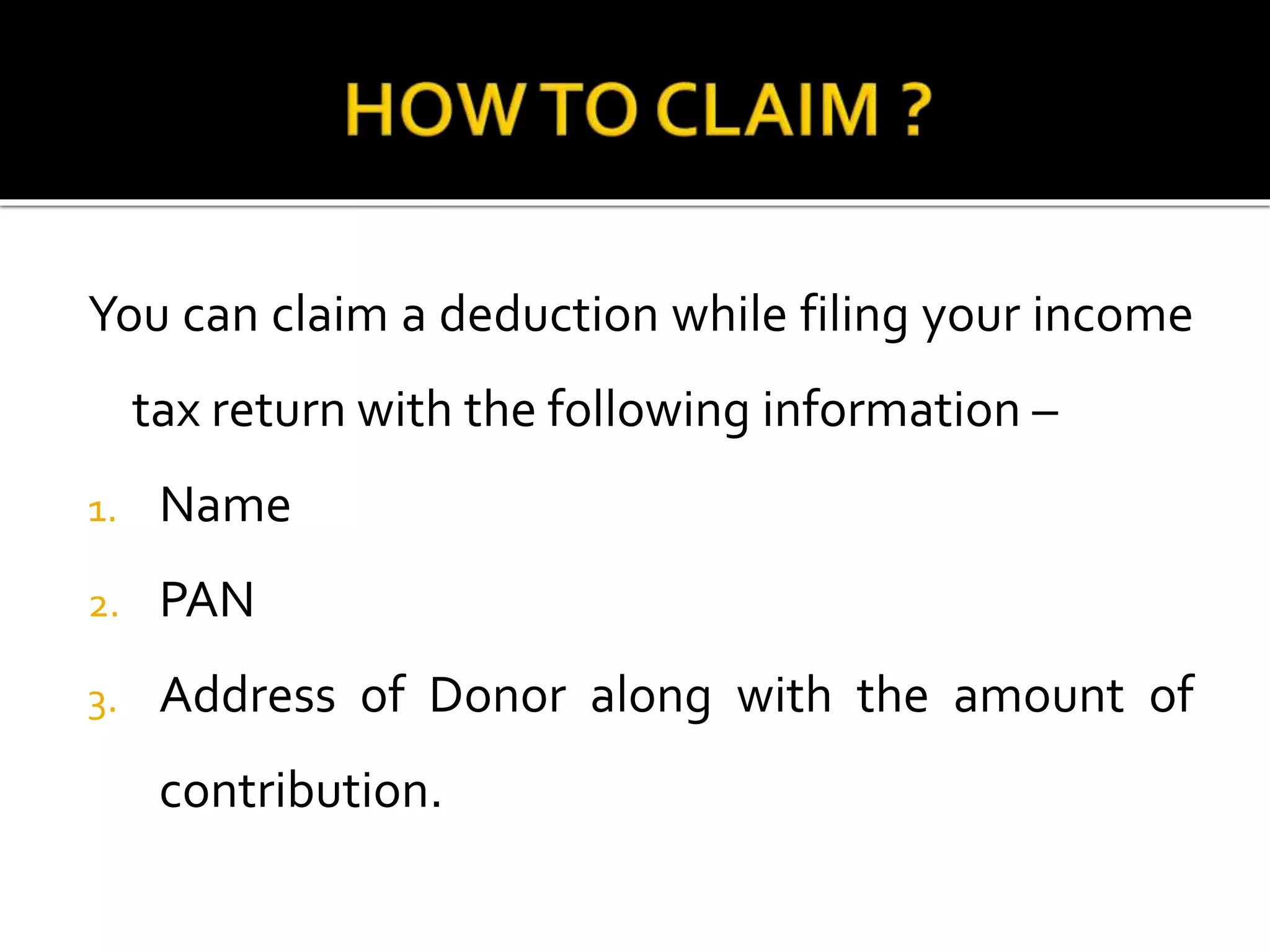 You can claim a deduction while filing your income
tax return with the following information –
1. Name
2. PAN
3. Address of Donor along with the amount of
contribution.
 