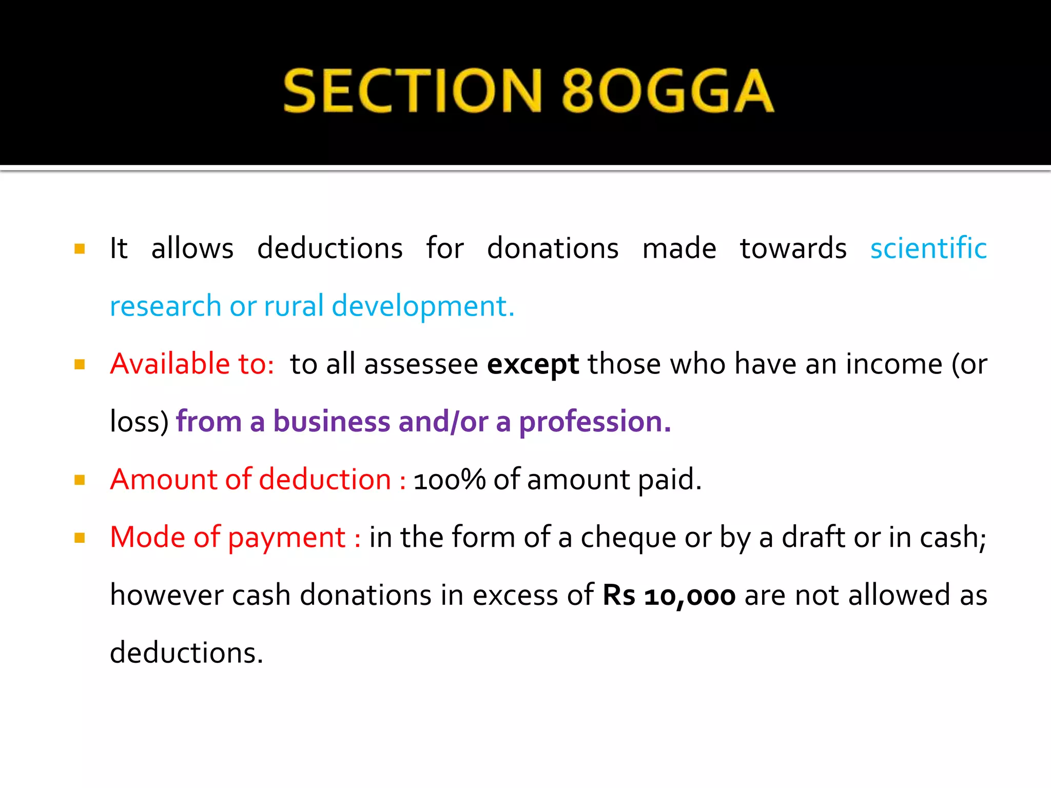  It allows deductions for donations made towards scientific
research or rural development.
 Available to: to all assessee except those who have an income (or
loss) from a business and/or a profession.
 Amount of deduction : 100% of amount paid.
 Mode of payment : in the form of a cheque or by a draft or in cash;
however cash donations in excess of Rs 10,000 are not allowed as
deductions.
 