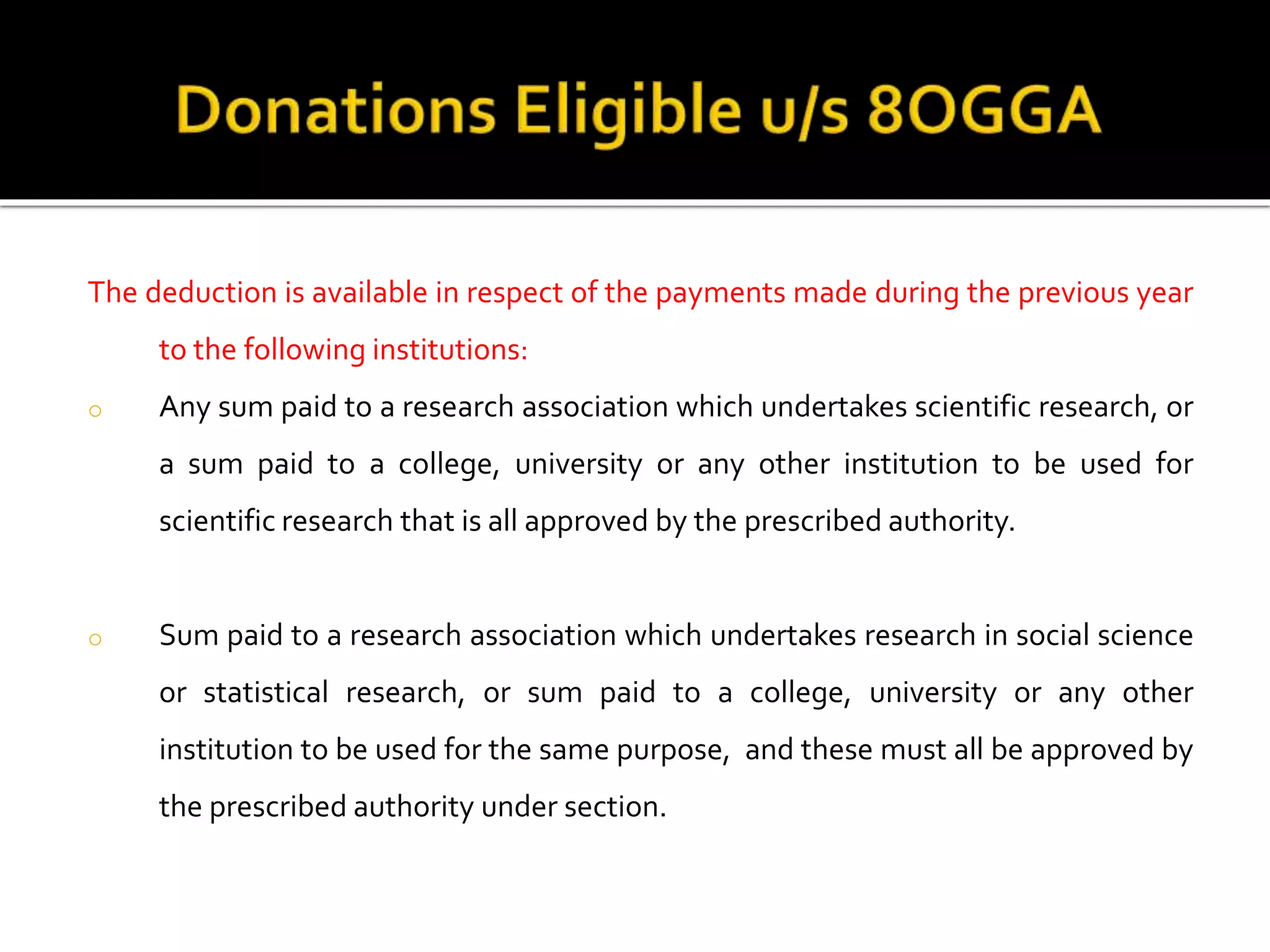 The deduction is available in respect of the payments made during the previous year
to the following institutions:
o Any sum paid to a research association which undertakes scientific research, or
a sum paid to a college, university or any other institution to be used for
scientific research that is all approved by the prescribed authority.
o Sum paid to a research association which undertakes research in social science
or statistical research, or sum paid to a college, university or any other
institution to be used for the same purpose, and these must all be approved by
the prescribed authority under section.
 
