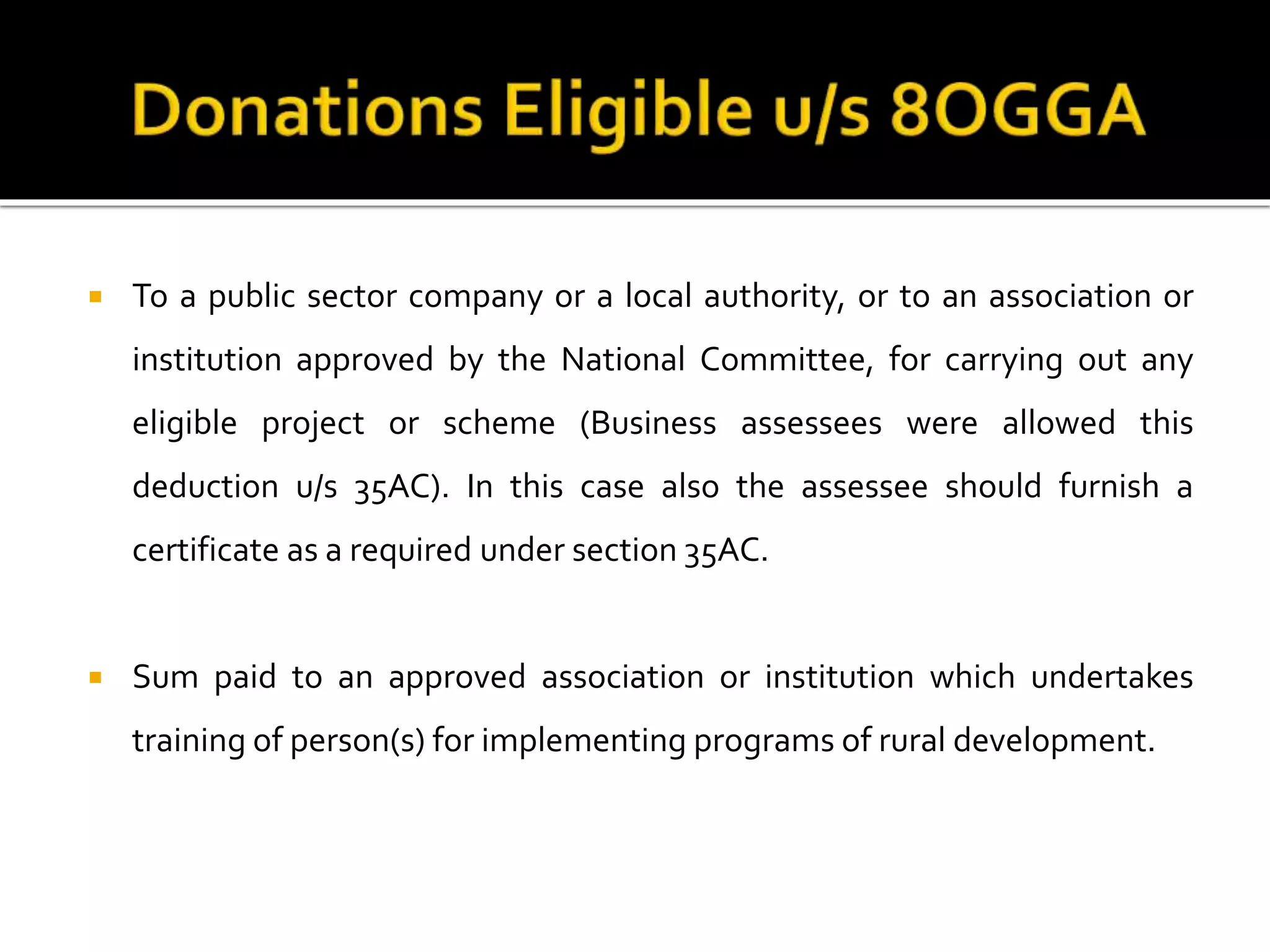  To a public sector company or a local authority, or to an association or
institution approved by the National Committee, for carrying out any
eligible project or scheme (Business assessees were allowed this
deduction u/s 35AC). In this case also the assessee should furnish a
certificate as a required under section 35AC.
 Sum paid to an approved association or institution which undertakes
training of person(s) for implementing programs of rural development.
 