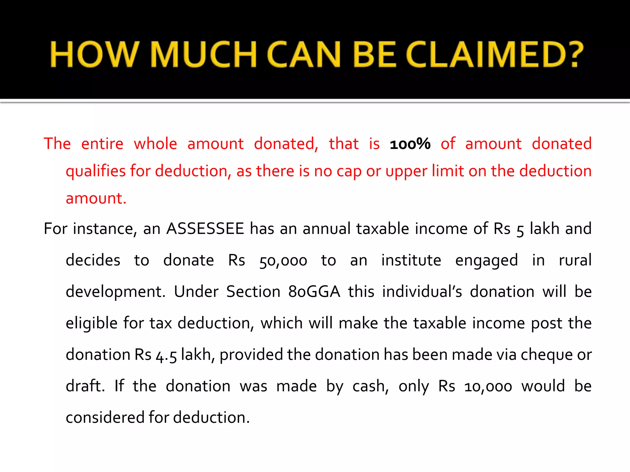 The entire whole amount donated, that is 100% of amount donated
qualifies for deduction, as there is no cap or upper limit on the deduction
amount.
For instance, an ASSESSEE has an annual taxable income of Rs 5 lakh and
decides to donate Rs 50,000 to an institute engaged in rural
development. Under Section 80GGA this individual’s donation will be
eligible for tax deduction, which will make the taxable income post the
donation Rs 4.5 lakh, provided the donation has been made via cheque or
draft. If the donation was made by cash, only Rs 10,000 would be
considered for deduction.
 