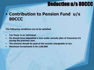 Deduction u/s 80CCC
• Contribution to Pension Fund u/s
80CCC
The following conditions are to be satisfied.
• Tax Payer is an individual
• He should have deposited a sum under annuity plan of Insurance Co
during the previous year.
• The amount should be paid of the income chargeable to tax.
• Maximum Investment is Rs 1,00,000
 