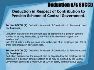 Deduction u/s 80CCD
Deduction in Respect of Contribution to
Pension Scheme of Central Government.
Section 80CCD (1): Deduction in respect of Contribution to Pension Account
(by Assessee}
Deduction available for the amount paid or deposited in a pension scheme
notified or as may be notified by the Central Government subject to a
maximum of :
(a) 10% of salary in the previous year in the case of an employee (b) 10% of
gross total income in any other case.
Section 80CCD (2): Deduction in respect of Contribution to Pension Account
(by Employer}
Deduction available for the amount paid or deposited by the employer of the
assessee in a pension scheme notified or as may be notified by the Central
Government subject to a maximum of 10% of salary in the previous year.
 