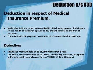 Deduction u/s 80D
Deduction in respect of Medical
Insurance Premium.
• Mediclaim Policy is to be taken on Health of following person : Individual -
on the health of taxpayer, spouse or dependent parents or children of
taxpayer.
• From AY-2013-14, payment on account of preventive health check up.
Deduction:
• Insurance Premium paid or Rs 15,000 which ever is less.
• The above limit is increased to Rs 20,000 in case any assessee, his spouse
or Parents is 65 years of age. (Form A.Y 2013-14-It is 60 years)
 