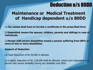 Deduction u/s 80DD
Maintenance or Medical Treatment
of Handicap dependent u/s 80DD
 The assess shall have to furnish a certificate in the prescribed form.
 Dependant means the spouse, children, parents and siblings in case of
individuals.
 Person with severe disabilities means a person suffering from 80% or
more of one or more disabilities.
Amount of Deduction
 Fixed Deduction of Rs 50,000 is allowed.
 A higher deduction of Rs 1,00,000 shall be allowed, where such dependent is a
person with severe disability having any disability over 80%.
 