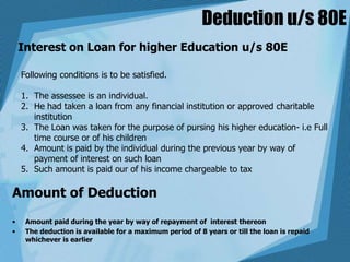 Deduction u/s 80E
Interest on Loan for higher Education u/s 80E
Following conditions is to be satisfied.
1. The assessee is an individual.
2. He had taken a loan from any financial institution or approved charitable
institution
3. The Loan was taken for the purpose of pursing his higher education- i.e Full
time course or of his children
4. Amount is paid by the individual during the previous year by way of
payment of interest on such loan
5. Such amount is paid our of his income chargeable to tax
Amount of Deduction
• Amount paid during the year by way of repayment of interest thereon
• The deduction is available for a maximum period of 8 years or till the loan is repaid
whichever is earlier
 
