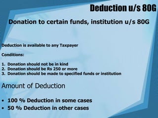 Deduction u/s 80G
Donation to certain funds, institution u/s 80G
Deduction is available to any Taxpayer
Conditions:
1. Donation should not be in kind
2. Donation should be Rs 250 or more
3. Donation should be made to specified funds or institution
Amount of Deduction
• 100 % Deduction in some cases
• 50 % Deduction in other cases
 