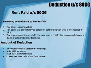 Deduction u/s 80GG
Rent Paid u/s 80GG
Following conditions is to be satisfied
1. Tax payer is an individual
2. Tax payer is a self employed person or salaried person who is not receipt of
HRA
3. Tax payer/spouse/minor child does not own a residential accommodation at a
place of employment or business
Amount of Deduction
• Amount deductible is Least of the following:
• a) Rs 2000 per month
• b) 25 % of the Total Income
• c) Rent Paid Less 10 % of the Total Income.
 