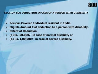 80U
SECTION 80U DEDUCTION IN CASE OF A PERSON WITH DISABILITY
• Persons Covered Individual resident in India.
• Eligible Amount Flat deduction to a person with disability.
• Extent of Deduction
• (a)Rs. 50,000/- in case of normal disability or
• (b) Rs. 1,00,000/- in case of severe disability.
 