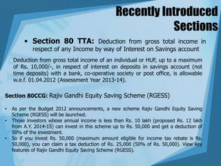 Recently Introduced
Sections
• Section 80 TTA: Deduction from gross total income in
respect of any Income by way of Interest on Savings account
Deduction from gross total income of an individual or HUF, up to a maximum
of Rs. 10,000/-, in respect of interest on deposits in savings account (not
time deposits) with a bank, co-operative society or post office, is allowable
w.e.f. 01.04.2012 (Assessment Year 2013-14).
Section 80CCG: Rajiv Gandhi Equity Saving Scheme (RGESS)
• As per the Budget 2012 announcements, a new scheme Rajiv Gandhi Equity Saving
Scheme (RGESS) will be launched.
• Those investors whose annual income is less than Rs. 10 lakh (proposed Rs. 12 lakh
from A.Y. 2014-15) can invest in this scheme up to Rs. 50,000 and get a deduction of
50% of the investment.
• So if you invest Rs. 50,000 (maximum amount eligible for income tax rebate is Rs.
50,000), you can claim a tax deduction of Rs. 25,000 (50% of Rs. 50,000). View key
features of Rajiv Gandhi Equity Saving Scheme (RGESS).
 