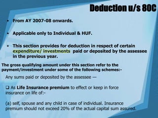 Deduction u/s 80C
• From AY 2007-08 onwards.
• Applicable only to Individual & HUF.
• This section provides for deduction in respect of certain
expenditure/ investments paid or deposited by the assessee
in the previous year.
The gross qualifying amount under this section refer to the
payment/investment under some of the following schemes:-
Any sums paid or deposited by the assessee —
 As Life Insurance premium to effect or keep in force
insurance on life of:-
(a) self, spouse and any child in case of individual. Insurance
premium should not exceed 20% of the actual capital sum assured.
 