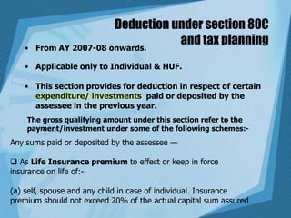 Deduction under section 80C
and tax planning• From AY 2007-08 onwards.
• Applicable only to Individual & HUF.
• This section provides for deduction in respect of certain
expenditure/ investments paid or deposited by the
assessee in the previous year.
The gross qualifying amount under this section refer to the
payment/investment under some of the following schemes:-
Any sums paid or deposited by the assessee —
 As Life Insurance premium to effect or keep in force
insurance on life of:-
(a) self, spouse and any child in case of individual. Insurance
premium should not exceed 20% of the actual capital sum assured.
 
