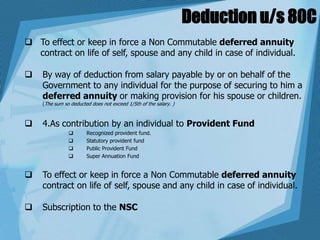 Deduction u/s 80C
 To effect or keep in force a Non Commutable deferred annuity
contract on life of self, spouse and any child in case of individual.
 By way of deduction from salary payable by or on behalf of the
Government to any individual for the purpose of securing to him a
deferred annuity or making provision for his spouse or children.
(The sum so deducted does not exceed 1/5th of the salary. )
 4.As contribution by an individual to Provident Fund
 Recognized provident fund.
 Statutory provident fund
 Public Provident Fund
 Super Annuation Fund
 To effect or keep in force a Non Commutable deferred annuity
contract on life of self, spouse and any child in case of individual.
 Subscription to the NSC
 