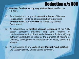 Deduction u/s 80C
 Pension fund set up by any Mutual Fund notified u/s
10(23D).
 As subscription to any such deposit scheme of National
Housing Bank (NHB), or as a contribution to any such
pension fund set up by NHB as notified by Central
Government.
 As subscription to notified deposit schemes of (a) Public
sector company providing long term finance for
purchase/construction of residential houses in India or (b) any
authority constituted in India for the purposes of housing or
planning, development or improvement of cities, towns and
villages.
 As subscription to any units of any Mutual Fund notified
u/s 10(23D) (Equity Linked Saving Schemes).
 