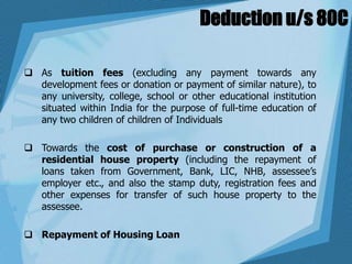 Deduction u/s 80C
 As tuition fees (excluding any payment towards any
development fees or donation or payment of similar nature), to
any university, college, school or other educational institution
situated within India for the purpose of full-time education of
any two children of children of Individuals
 Towards the cost of purchase or construction of a
residential house property (including the repayment of
loans taken from Government, Bank, LIC, NHB, assessee’s
employer etc., and also the stamp duty, registration fees and
other expenses for transfer of such house property to the
assessee.
 Repayment of Housing Loan
 