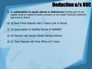 Deduction u/s 80C
 As subscription to equity shares or debentures forming part of any
eligible issue of capital of public company or any public financial institution
approved by Board.
 18 Bank Fixed Deposit with 5 Years Lock in Period
 19 Subscription to Notified Bonds of NABARD
 20 Deposit with Senior Citizen Saving Scheme
 21 Time Deposit with Post Office of 5 Years
 