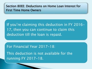 If you’re claiming this deduction in FY 2016-
17, then you can continue to claim this
deduction till the loan is repaid.
For Financial Year 2017-18:
This deduction is not available for the
running FY 2017-18.
Section 80EE: Deductions on Home Loan Interest for
First Time Home Owners
 