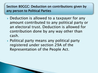 Section 80GGC: Deduction on contributions given by
any person to Political Parties
 Deduction is allowed to a taxpayer for any
amount contributed to any political party or
an electoral trust. Deduction is allowed for
contribution done by any way other than
cash.
 Political party means any political party
registered under section 29A of the
Representation of the People Act.
 