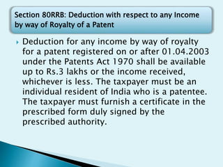 Section 80RRB: Deduction with respect to any Income
by way of Royalty of a Patent
 Deduction for any income by way of royalty
for a patent registered on or after 01.04.2003
under the Patents Act 1970 shall be available
up to Rs.3 lakhs or the income received,
whichever is less. The taxpayer must be an
individual resident of India who is a patentee.
The taxpayer must furnish a certificate in the
prescribed form duly signed by the
prescribed authority.
 