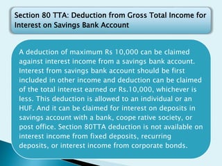 A deduction of maximum Rs 10,000 can be claimed
against interest income from a savings bank account.
Interest from savings bank account should be first
included in other income and deduction can be claimed
of the total interest earned or Rs.10,000, whichever is
less. This deduction is allowed to an individual or an
HUF. And it can be claimed for interest on deposits in
savings account with a bank, coope rative society, or
post office. Section 80TTA deduction is not available on
interest income from fixed deposits, recurring
deposits, or interest income from corporate bonds.
Section 80 TTA: Deduction from Gross Total Income for
Interest on Savings Bank Account
 