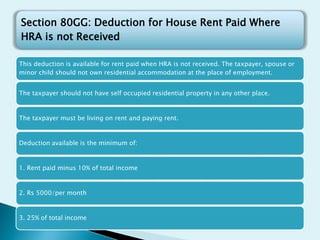 This deduction is available for rent paid when HRA is not received. The taxpayer, spouse or
minor child should not own residential accommodation at the place of employment.
The taxpayer should not have self occupied residential property in any other place.
The taxpayer must be living on rent and paying rent.
Deduction available is the minimum of:
1. Rent paid minus 10% of total income
2. Rs 5000/per month
3. 25% of total income
Section 80GG: Deduction for House Rent Paid Where
HRA is not Received
 