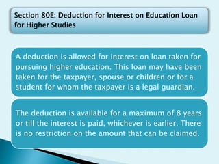 A deduction is allowed for interest on loan taken for
pursuing higher education. This loan may have been
taken for the taxpayer, spouse or children or for a
student for whom the taxpayer is a legal guardian.
The deduction is available for a maximum of 8 years
or till the interest is paid, whichever is earlier. There
is no restriction on the amount that can be claimed.
Section 80E: Deduction for Interest on Education Loan
for Higher Studies
 