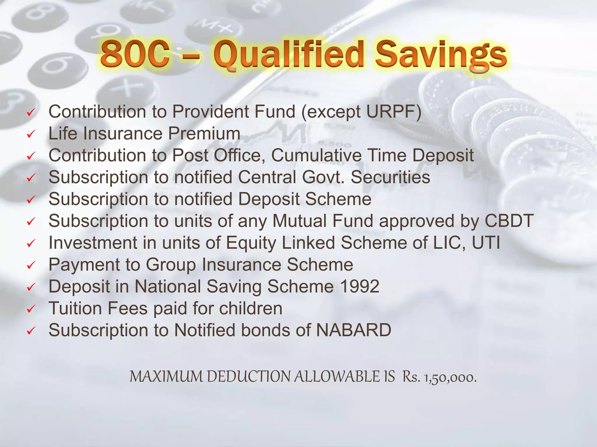 Contribution to Provident Fund (except URPF)
 Life Insurance Premium
 Contribution to Post Office, Cumulative Time Deposit
 Subscription to notified Central Govt. Securities
 Subscription to notified Deposit Scheme
 Subscription to units of any Mutual Fund approved by CBDT
 Investment in units of Equity Linked Scheme of LIC, UTI
 Payment to Group Insurance Scheme
 Deposit in National Saving Scheme 1992
 Tuition Fees paid for children
 Subscription to Notified bonds of NABARD
MAXIMUM DEDUCTION ALLOWABLE IS Rs. 1,50,000.
 