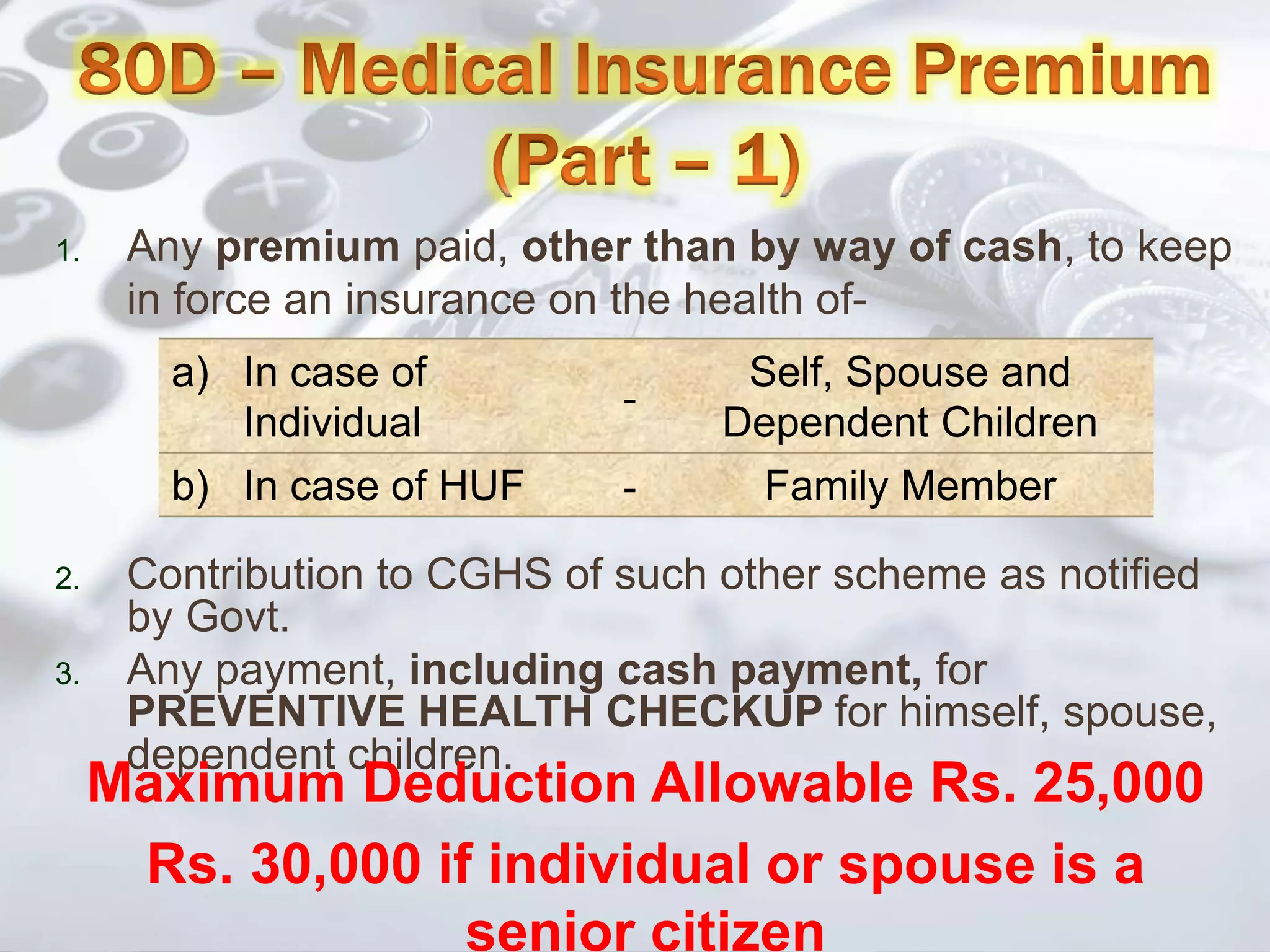 1. Any premium paid, other than by way of cash, to keep
in force an insurance on the health of-
a) In case of
Individual
-
Self, Spouse and
Dependent Children
b) In case of HUF - Family Member
2. Contribution to CGHS of such other scheme as notified
by Govt.
3. Any payment, including cash payment, for
PREVENTIVE HEALTH CHECKUP for himself, spouse,
dependent children.
Maximum Deduction Allowable Rs. 25,000
Rs. 30,000 if individual or spouse is a
senior citizen
 