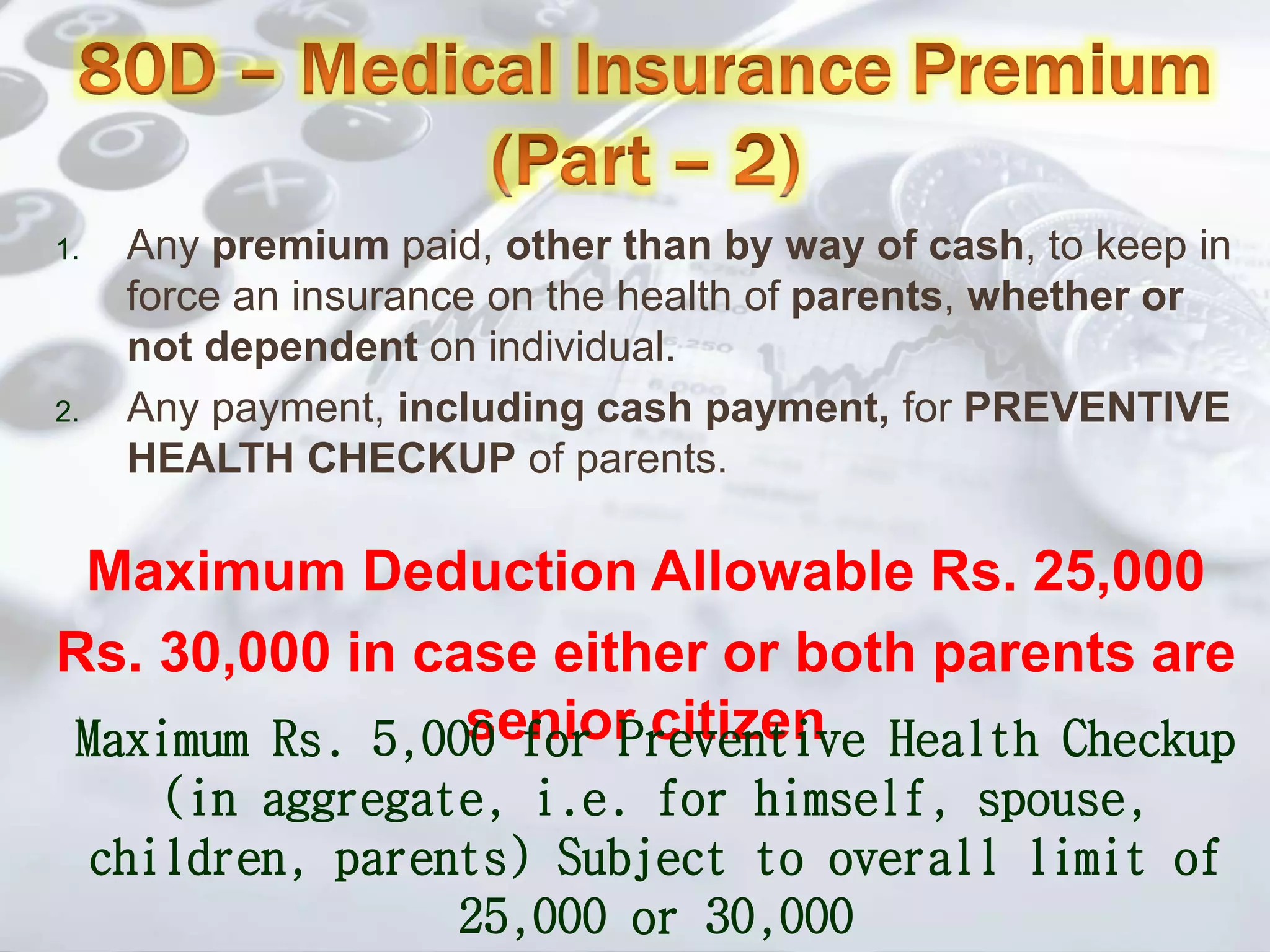 1. Any premium paid, other than by way of cash, to keep in
force an insurance on the health of parents, whether or
not dependent on individual.
2. Any payment, including cash payment, for PREVENTIVE
HEALTH CHECKUP of parents.
Maximum Deduction Allowable Rs. 25,000
Rs. 30,000 in case either or both parents are
senior citizenMaximum Rs. 5,000 for Preventive Health Checkup
(in aggregate, i.e. for himself, spouse,
children, parents) Subject to overall limit of
25,000 or 30,000
 