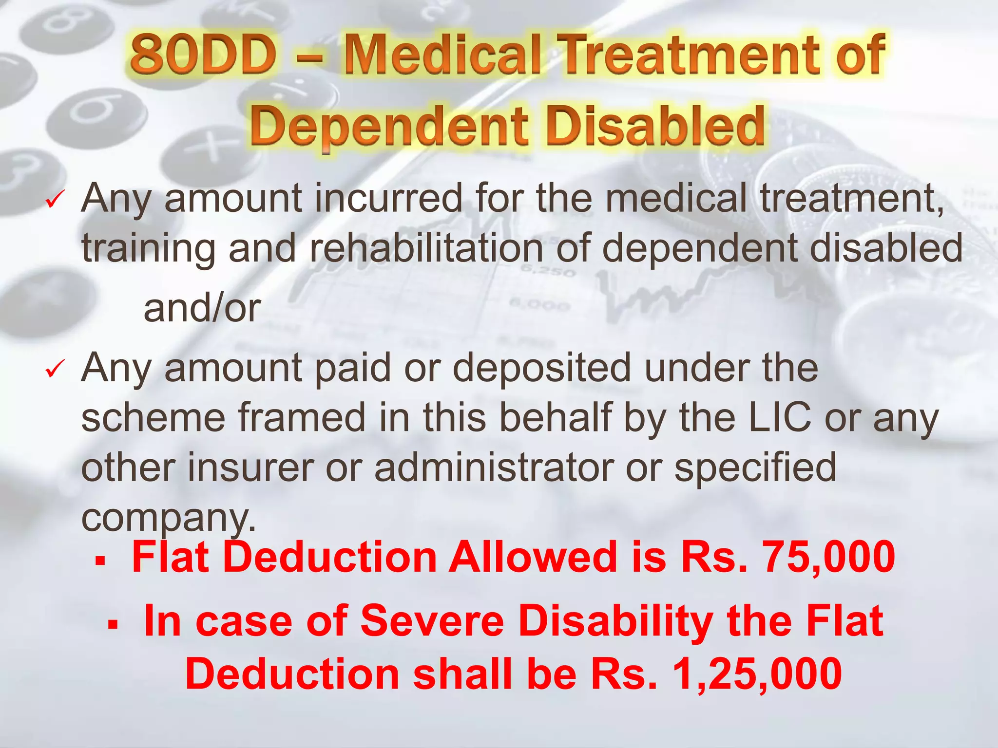 Any amount incurred for the medical treatment,
training and rehabilitation of dependent disabled
and/or
 Any amount paid or deposited under the
scheme framed in this behalf by the LIC or any
other insurer or administrator or specified
company.
 Flat Deduction Allowed is Rs. 75,000
 In case of Severe Disability the Flat
Deduction shall be Rs. 1,25,000
 
