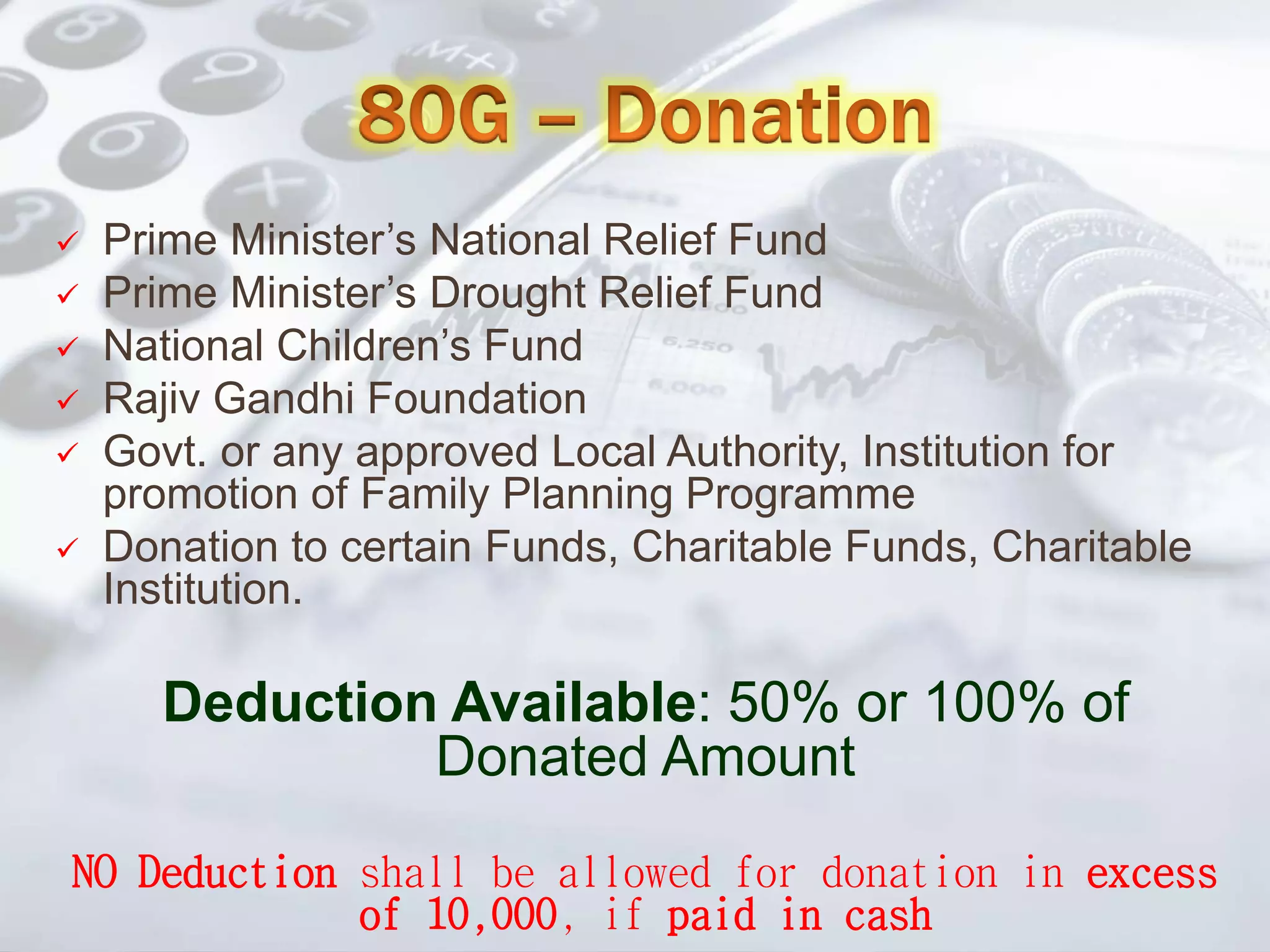  Prime Minister’s National Relief Fund
 Prime Minister’s Drought Relief Fund
 National Children’s Fund
 Rajiv Gandhi Foundation
 Govt. or any approved Local Authority, Institution for
promotion of Family Planning Programme
 Donation to certain Funds, Charitable Funds, Charitable
Institution.
Deduction Available: 50% or 100% of
Donated Amount
NO Deduction shall be allowed for donation in excess
of 10,000, if paid in cash
 