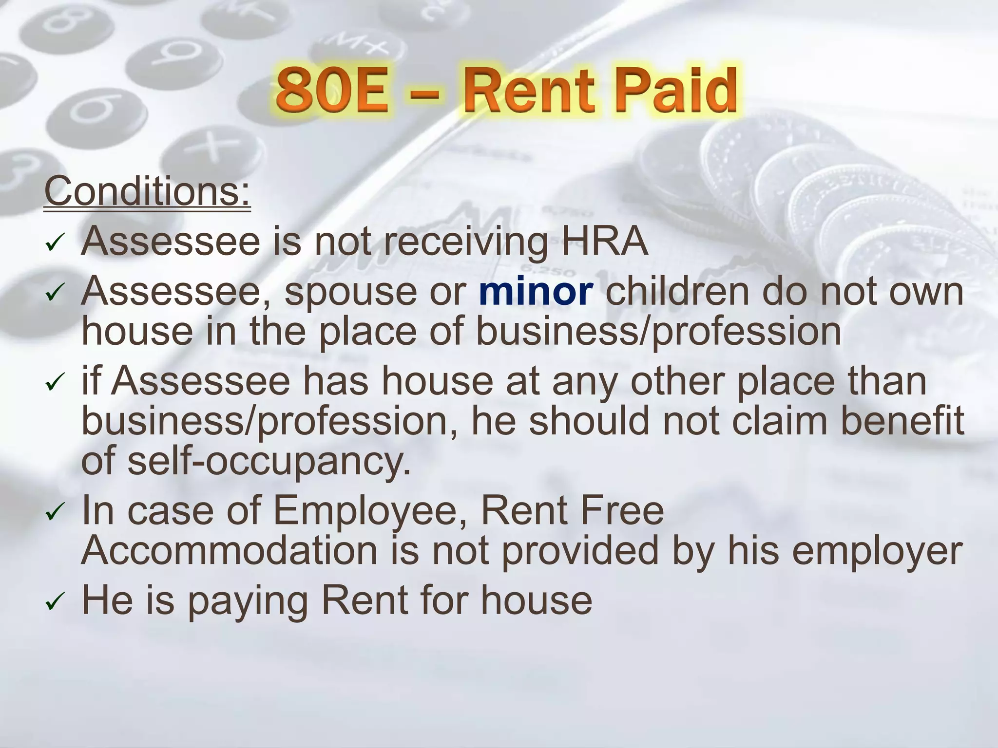 Conditions:
 Assessee is not receiving HRA
 Assessee, spouse or minor children do not own
house in the place of business/profession
 if Assessee has house at any other place than
business/profession, he should not claim benefit
of self-occupancy.
 In case of Employee, Rent Free
Accommodation is not provided by his employer
 He is paying Rent for house
 