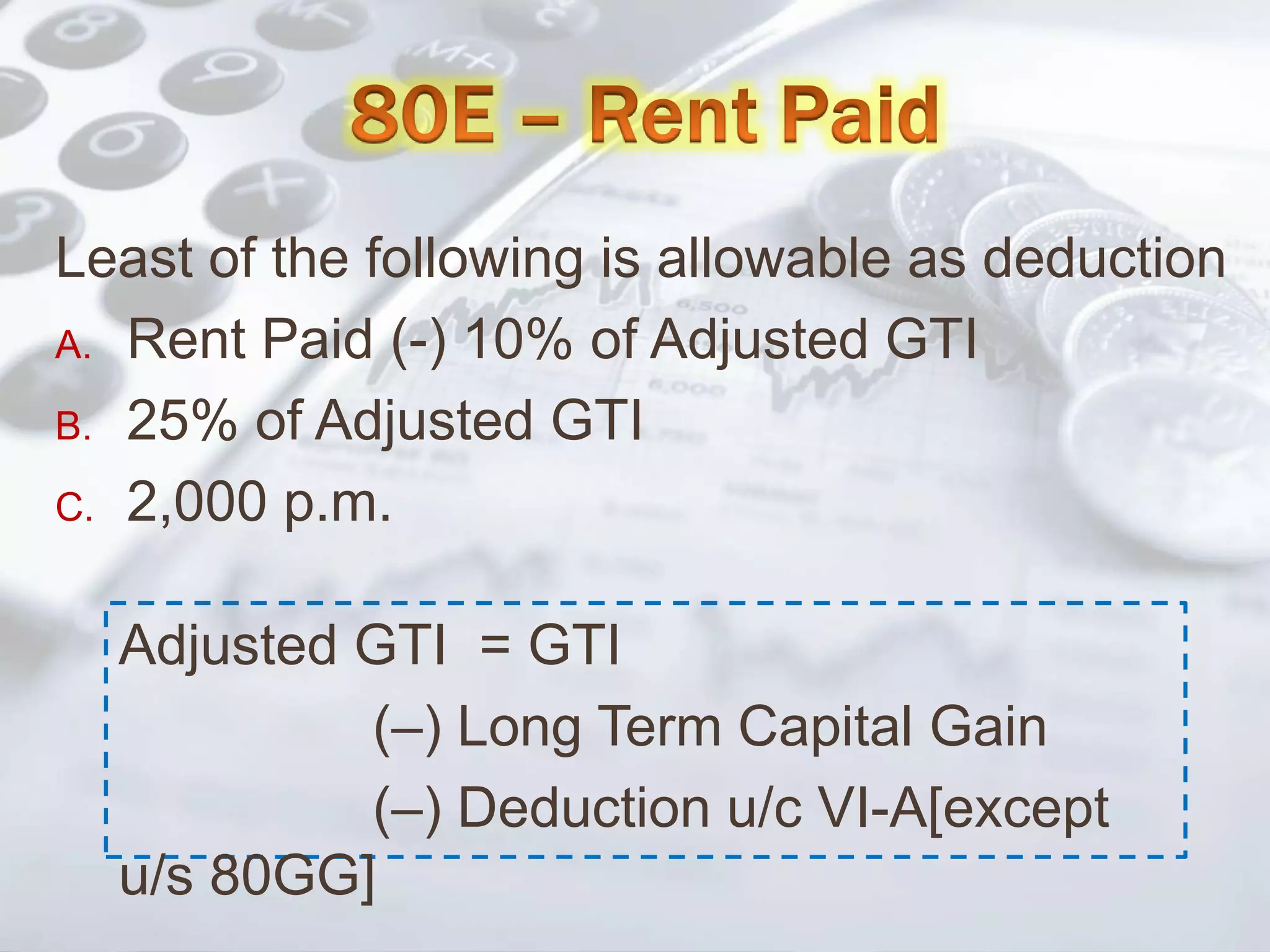 Least of the following is allowable as deduction
A. Rent Paid (-) 10% of Adjusted GTI
B. 25% of Adjusted GTI
C. 2,000 p.m.
Adjusted GTI = GTI
(–) Long Term Capital Gain
(–) Deduction u/c VI-A[except
u/s 80GG]
 