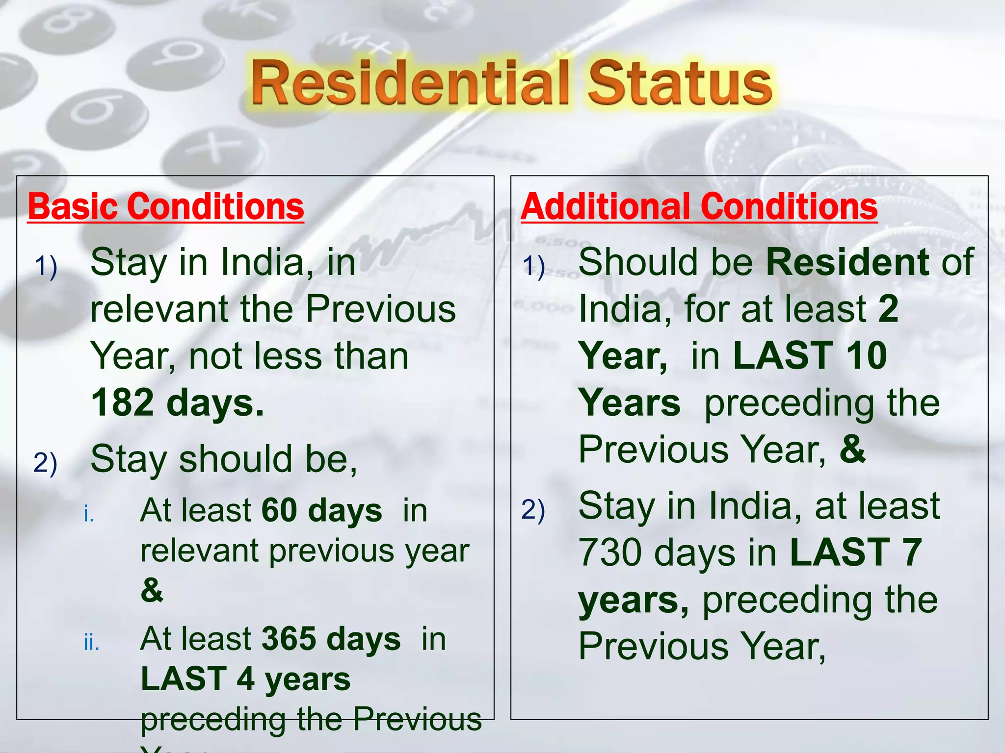 Basic Conditions
1) Stay in India, in
relevant the Previous
Year, not less than
182 days.
2) Stay should be,
i. At least 60 days in
relevant previous year
&
ii. At least 365 days in
LAST 4 years
preceding the Previous
Additional Conditions
1) Should be Resident of
India, for at least 2
Year, in LAST 10
Years preceding the
Previous Year, &
2) Stay in India, at least
730 days in LAST 7
years, preceding the
Previous Year,
 
