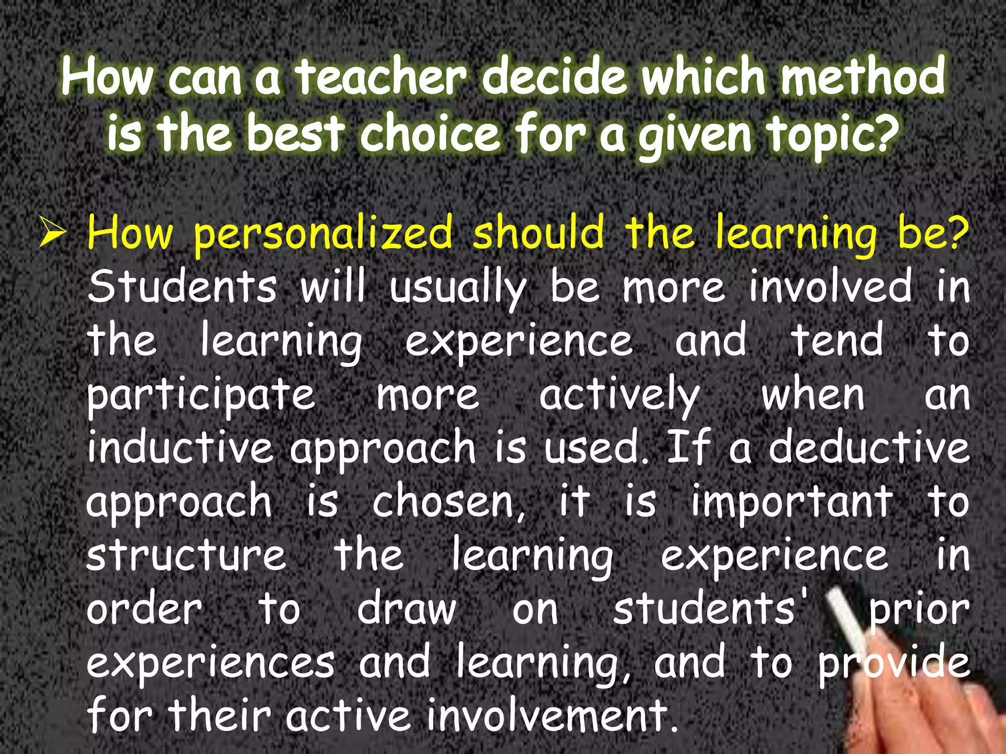  How personalized should the learning be?
Students will usually be more involved in
the learning experience and tend to
participate more actively when an
inductive approach is used. If a deductive
approach is chosen, it is important to
structure the learning experience in
order to draw on students' prior
experiences and learning, and to provide
for their active involvement.

 