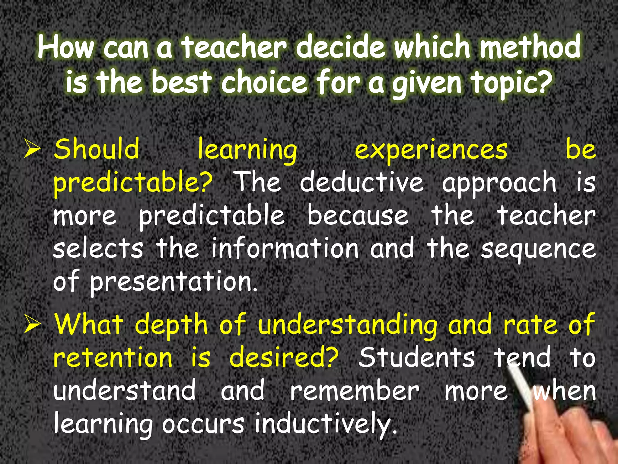  Should
learning
experiences
be
predictable? The deductive approach is
more predictable because the teacher
selects the information and the sequence
of presentation.
 What depth of understanding and rate of
retention is desired? Students tend to
understand and remember more when
learning occurs inductively.

 