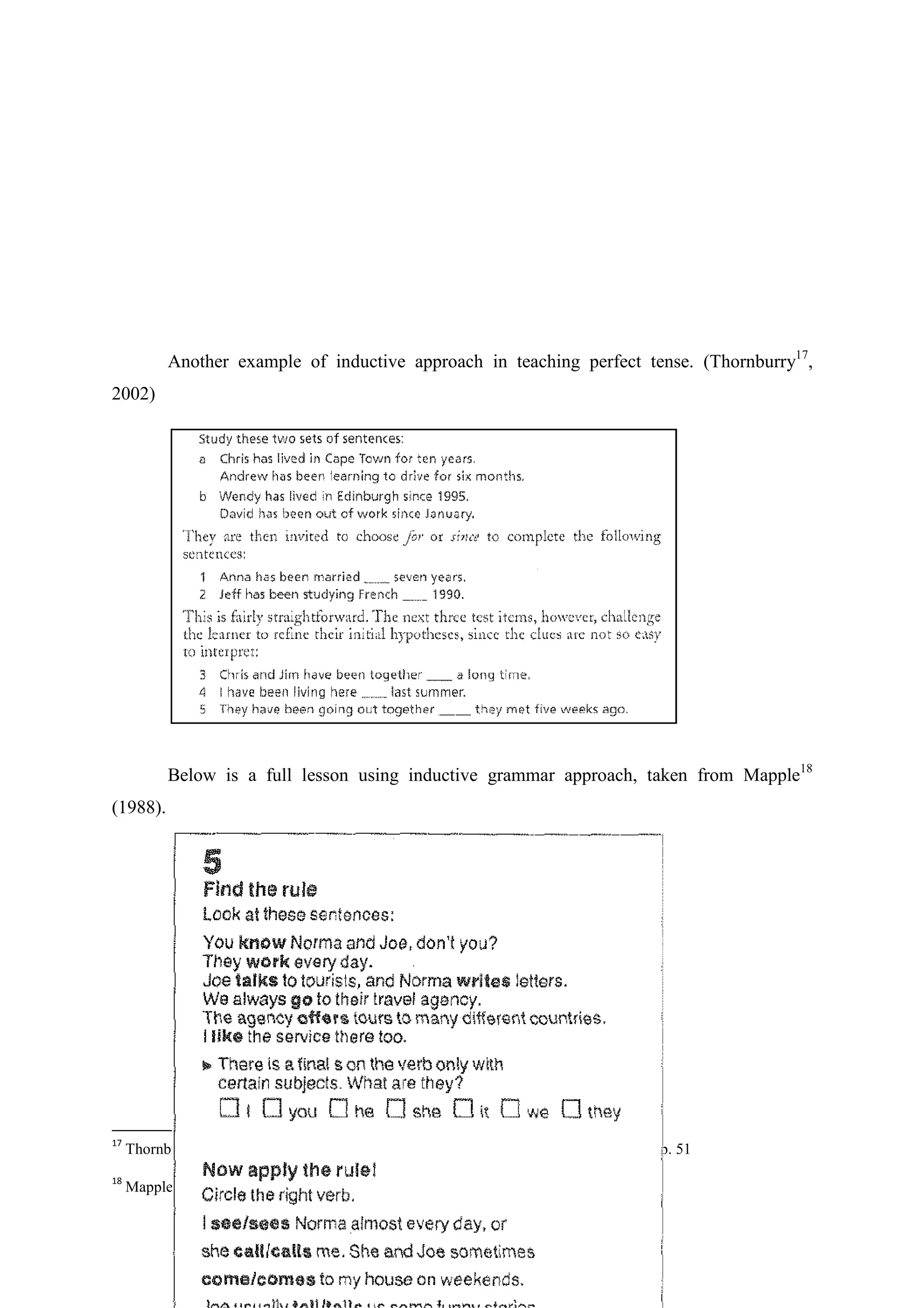Another example of inductive approach in teaching perfect tense. (Thornburry17,
2002)

Below is a full lesson using inductive grammar approach, taken from Mapple18
(1988).

17

18

Thornbury, S.. How to Teach Grammar 5th Edition. Essex: Pearson Education. 2002, p. 51
Mapple, R. New Wave 1, London: Logman, 1988

 