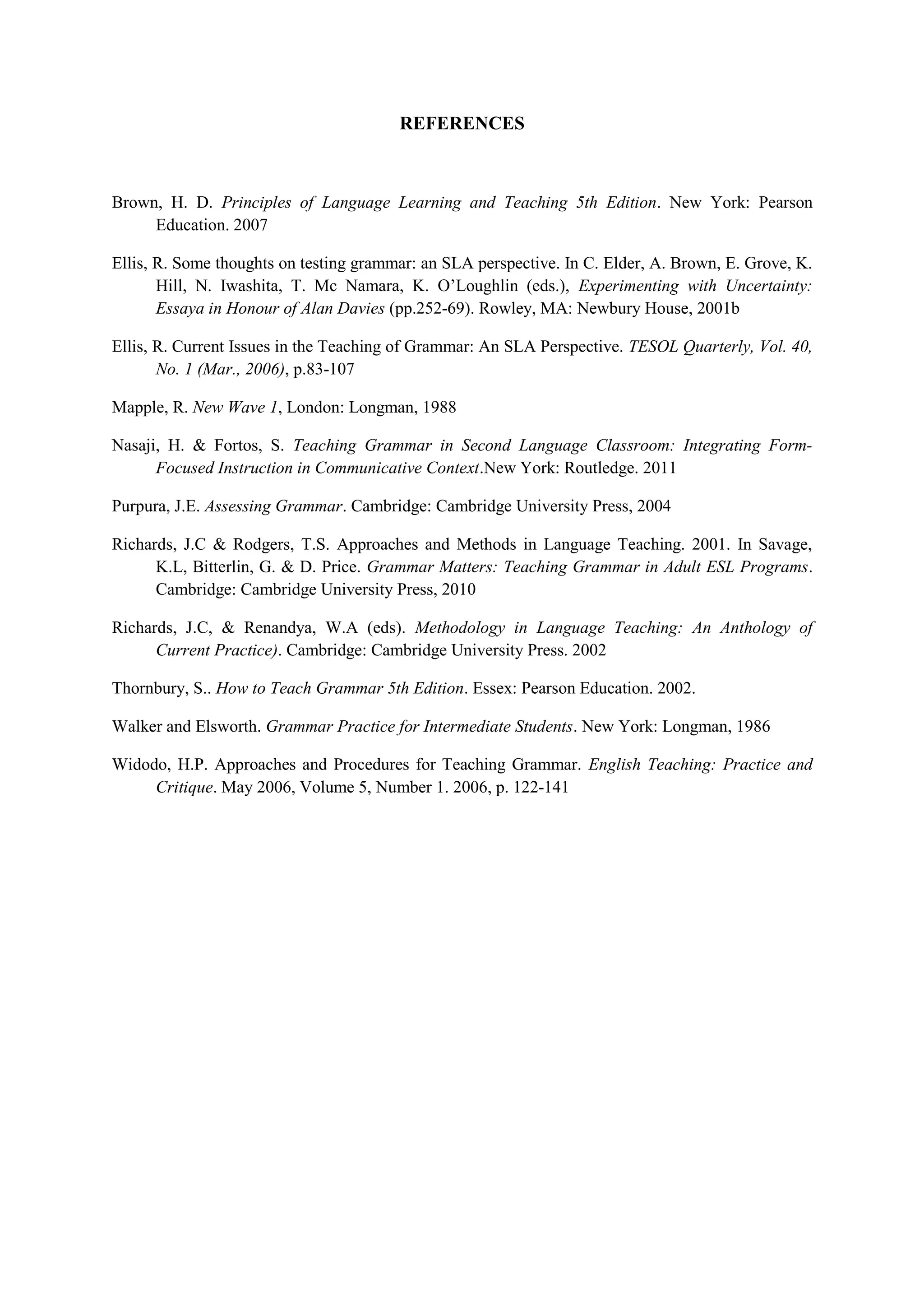 REFERENCES

Brown, H. D. Principles of Language Learning and Teaching 5th Edition. New York: Pearson
Education. 2007
Ellis, R. Some thoughts on testing grammar: an SLA perspective. In C. Elder, A. Brown, E. Grove, K.
Hill, N. Iwashita, T. Mc Namara, K. O’Loughlin (eds.), Experimenting with Uncertainty:
Essaya in Honour of Alan Davies (pp.252-69). Rowley, MA: Newbury House, 2001b
Ellis, R. Current Issues in the Teaching of Grammar: An SLA Perspective. TESOL Quarterly, Vol. 40,
No. 1 (Mar., 2006), p.83-107
Mapple, R. New Wave 1, London: Longman, 1988
Nasaji, H. & Fortos, S. Teaching Grammar in Second Language Classroom: Integrating FormFocused Instruction in Communicative Context.New York: Routledge. 2011
Purpura, J.E. Assessing Grammar. Cambridge: Cambridge University Press, 2004
Richards, J.C & Rodgers, T.S. Approaches and Methods in Language Teaching. 2001. In Savage,
K.L, Bitterlin, G. & D. Price. Grammar Matters: Teaching Grammar in Adult ESL Programs.
Cambridge: Cambridge University Press, 2010
Richards, J.C, & Renandya, W.A (eds). Methodology in Language Teaching: An Anthology of
Current Practice). Cambridge: Cambridge University Press. 2002
Thornbury, S.. How to Teach Grammar 5th Edition. Essex: Pearson Education. 2002.
Walker and Elsworth. Grammar Practice for Intermediate Students. New York: Longman, 1986
Widodo, H.P. Approaches and Procedures for Teaching Grammar. English Teaching: Practice and
Critique. May 2006, Volume 5, Number 1. 2006, p. 122-141

 