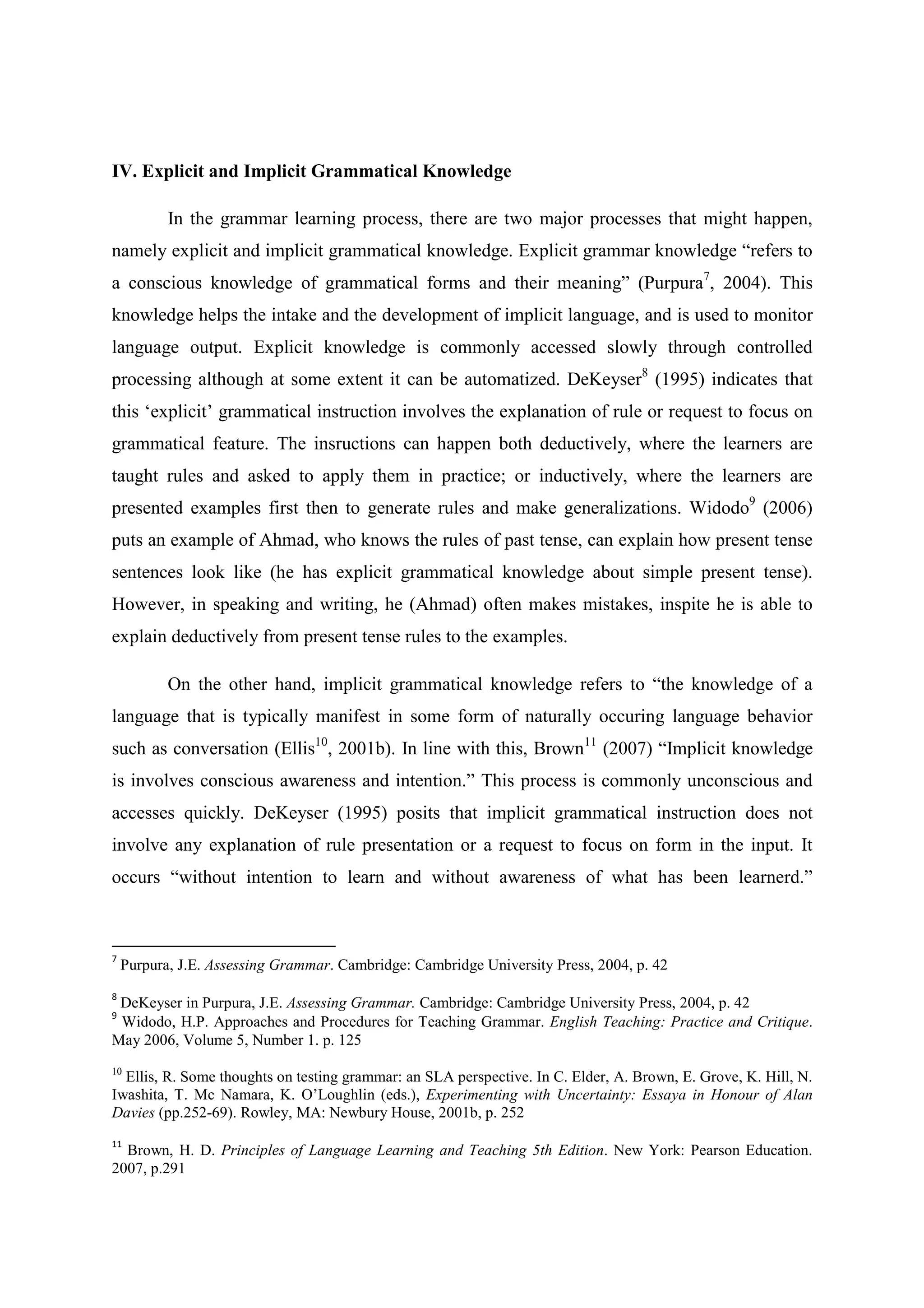 IV. Explicit and Implicit Grammatical Knowledge
In the grammar learning process, there are two major processes that might happen,
namely explicit and implicit grammatical knowledge. Explicit grammar knowledge “refers to
a conscious knowledge of grammatical forms and their meaning” (Purpura7, 2004). This
knowledge helps the intake and the development of implicit language, and is used to monitor
language output. Explicit knowledge is commonly accessed slowly through controlled
processing although at some extent it can be automatized. DeKeyser8 (1995) indicates that
this ‘explicit’ grammatical instruction involves the explanation of rule or request to focus on
grammatical feature. The insructions can happen both deductively, where the learners are
taught rules and asked to apply them in practice; or inductively, where the learners are
presented examples first then to generate rules and make generalizations. Widodo9 (2006)
puts an example of Ahmad, who knows the rules of past tense, can explain how present tense
sentences look like (he has explicit grammatical knowledge about simple present tense).
However, in speaking and writing, he (Ahmad) often makes mistakes, inspite he is able to
explain deductively from present tense rules to the examples.
On the other hand, implicit grammatical knowledge refers to “the knowledge of a
language that is typically manifest in some form of naturally occuring language behavior
such as conversation (Ellis10, 2001b). In line with this, Brown11 (2007) “Implicit knowledge
is involves conscious awareness and intention.” This process is commonly unconscious and
accesses quickly. DeKeyser (1995) posits that implicit grammatical instruction does not
involve any explanation of rule presentation or a request to focus on form in the input. It
occurs “without intention to learn and without awareness of what has been learnerd.”

7

Purpura, J.E. Assessing Grammar. Cambridge: Cambridge University Press, 2004, p. 42

8

DeKeyser in Purpura, J.E. Assessing Grammar. Cambridge: Cambridge University Press, 2004, p. 42
Widodo, H.P. Approaches and Procedures for Teaching Grammar. English Teaching: Practice and Critique.
May 2006, Volume 5, Number 1. p. 125
9

10

Ellis, R. Some thoughts on testing grammar: an SLA perspective. In C. Elder, A. Brown, E. Grove, K. Hill, N.
Iwashita, T. Mc Namara, K. O’Loughlin (eds.), Experimenting with Uncertainty: Essaya in Honour of Alan
Davies (pp.252-69). Rowley, MA: Newbury House, 2001b, p. 252
11

Brown, H. D. Principles of Language Learning and Teaching 5th Edition. New York: Pearson Education.
2007, p.291

 