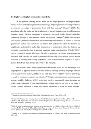 IV. Explicit and Implicit Grammatical Knowledge
In the grammar learning process, there are two major processes that might happen,
namely explicit and implicit grammatical knowledge. Explicit grammar knowledge “refers to
a conscious knowledge of grammatical forms and their meaning” (Purpura7, 2004). This
knowledge helps the intake and the development of implicit language, and is used to monitor
language output. Explicit knowledge is commonly accessed slowly through controlled
processing although at some extent it can be automatized. DeKeyser8 (1995) indicates that
this ‘explicit’ grammatical instruction involves the explanation of rule or request to focus on
grammatical feature. The insructions can happen both deductively, where the learners are
taught rules and asked to apply them in practice; or inductively, where the learners are
presented examples first then to generate rules and make generalizations. Widodo9 (2006)
puts an example of Ahmad, who knows the rules of past tense, can explain how present tense
sentences look like (he has explicit grammatical knowledge about simple present tense).
However, in speaking and writing, he (Ahmad) often makes mistakes, inspite he is able to
explain deductively from present tense rules to the examples.
On the other hand, implicit grammatical knowledge refers to “the knowledge of a
language that is typically manifest in some form of naturally occuring language behavior
such as conversation (Ellis10, 2001b). In line with this, Brown11 (2007) “Implicit knowledge
is involves conscious awareness and intention.” This process is commonly unconscious and
accesses quickly. DeKeyser (1995) posits that implicit grammatical instruction does not
involve any explanation of rule presentation or a request to focus on form in the input. It
occurs “without intention to learn and without awareness of what has been learnerd.”

7

Purpura, J.E. Assessing Grammar. Cambridge: Cambridge University Press, 2004, p. 42

8

DeKeyser in Purpura, J.E. Assessing Grammar. Cambridge: Cambridge University Press, 2004, p. 42
Widodo, H.P. Approaches and Procedures for Teaching Grammar. English Teaching: Practice and Critique.
May 2006, Volume 5, Number 1. p. 125
9

10

Ellis, R. Some thoughts on testing grammar: an SLA perspective. In C. Elder, A. Brown, E. Grove, K. Hill, N.
Iwashita, T. Mc Namara, K. O’Loughlin (eds.), Experimenting with Uncertainty: Essaya in Honour of Alan
Davies (pp.252-69). Rowley, MA: Newbury House, 2001b, p. 252
11

Brown, H. D. Principles of Language Learning and Teaching 5th Edition. New York: Pearson Education.
2007, p.291

 