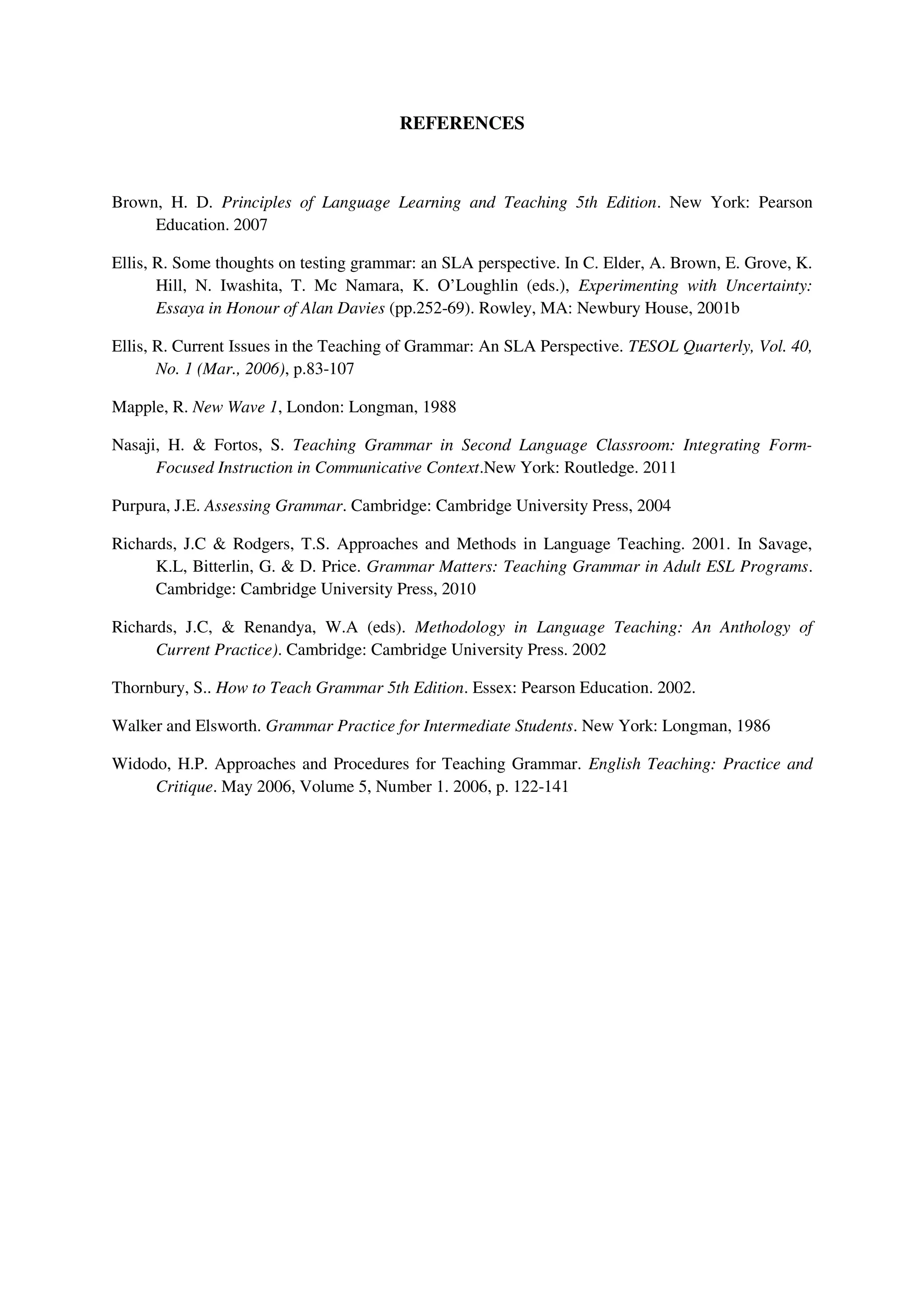 REFERENCES
Brown, H. D. Principles of Language Learning and Teaching 5th Edition. New York: Pearson
Education. 2007
Ellis, R. Some thoughts on testing grammar: an SLA perspective. In C. Elder, A. Brown, E. Grove, K.
Hill, N. Iwashita, T. Mc Namara, K. O’Loughlin (eds.), Experimenting with Uncertainty:
Essaya in Honour of Alan Davies (pp.252-69). Rowley, MA: Newbury House, 2001b
Ellis, R. Current Issues in the Teaching of Grammar: An SLA Perspective. TESOL Quarterly, Vol. 40,
No. 1 (Mar., 2006), p.83-107
Mapple, R. New Wave 1, London: Longman, 1988
Nasaji, H. & Fortos, S. Teaching Grammar in Second Language Classroom: Integrating Form-
Focused Instruction in Communicative Context.New York: Routledge. 2011
Purpura, J.E. Assessing Grammar. Cambridge: Cambridge University Press, 2004
Richards, J.C & Rodgers, T.S. Approaches and Methods in Language Teaching. 2001. In Savage,
K.L, Bitterlin, G. & D. Price. Grammar Matters: Teaching Grammar in Adult ESL Programs.
Cambridge: Cambridge University Press, 2010
Richards, J.C, & Renandya, W.A (eds). Methodology in Language Teaching: An Anthology of
Current Practice). Cambridge: Cambridge University Press. 2002
Thornbury, S.. How to Teach Grammar 5th Edition. Essex: Pearson Education. 2002.
Walker and Elsworth. Grammar Practice for Intermediate Students. New York: Longman, 1986
Widodo, H.P. Approaches and Procedures for Teaching Grammar. English Teaching: Practice and
Critique. May 2006, Volume 5, Number 1. 2006, p. 122-141
 
