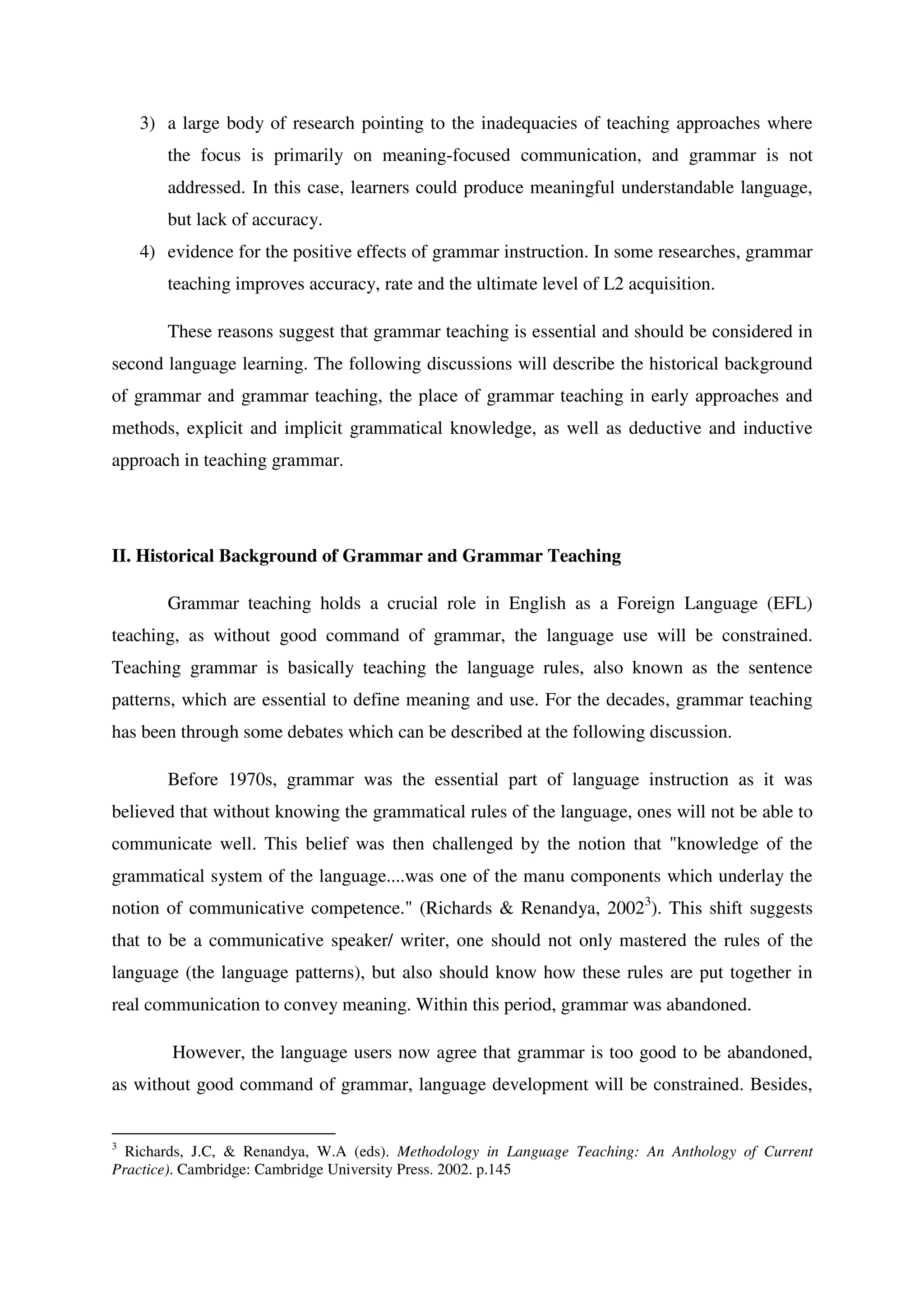 3) a large body of research pointing to the inadequacies of teaching approaches where
the focus is primarily on meaning-focused communication, and grammar is not
addressed. In this case, learners could produce meaningful understandable language,
but lack of accuracy.
4) evidence for the positive effects of grammar instruction. In some researches, grammar
teaching improves accuracy, rate and the ultimate level of L2 acquisition.
These reasons suggest that grammar teaching is essential and should be considered in
second language learning. The following discussions will describe the historical background
of grammar and grammar teaching, the place of grammar teaching in early approaches and
methods, explicit and implicit grammatical knowledge, as well as deductive and inductive
approach in teaching grammar.
II. Historical Background of Grammar and Grammar Teaching
Grammar teaching holds a crucial role in English as a Foreign Language (EFL)
teaching, as without good command of grammar, the language use will be constrained.
Teaching grammar is basically teaching the language rules, also known as the sentence
patterns, which are essential to define meaning and use. For the decades, grammar teaching
has been through some debates which can be described at the following discussion.
Before 1970s, grammar was the essential part of language instruction as it was
believed that without knowing the grammatical rules of the language, ones will not be able to
communicate well. This belief was then challenged by the notion that "knowledge of the
grammatical system of the language....was one of the manu components which underlay the
notion of communicative competence." (Richards & Renandya, 20023
). This shift suggests
that to be a communicative speaker/ writer, one should not only mastered the rules of the
language (the language patterns), but also should know how these rules are put together in
real communication to convey meaning. Within this period, grammar was abandoned.
However, the language users now agree that grammar is too good to be abandoned,
as without good command of grammar, language development will be constrained. Besides,
3
Richards, J.C, & Renandya, W.A (eds). Methodology in Language Teaching: An Anthology of Current
Practice). Cambridge: Cambridge University Press. 2002. p.145
 
