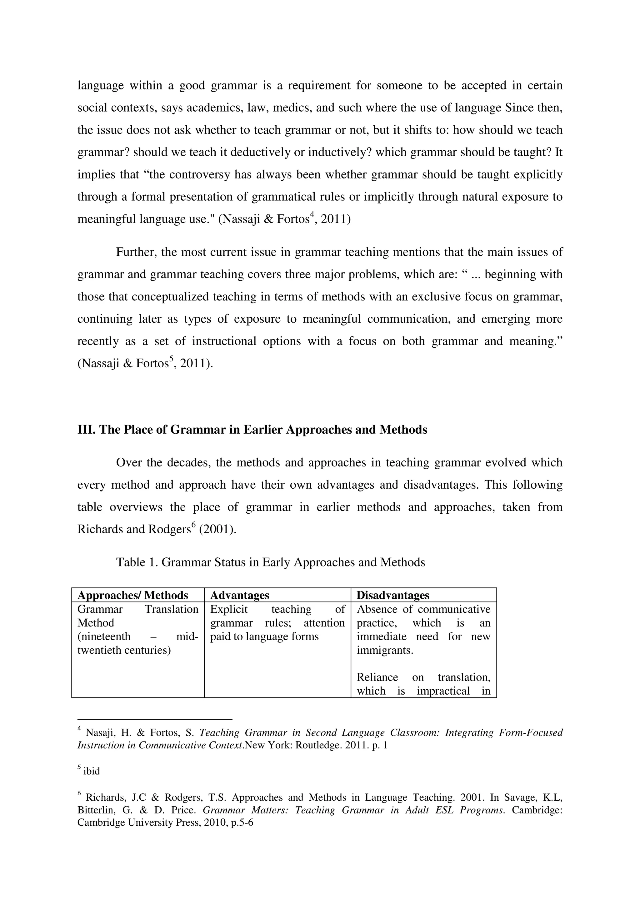 language within a good grammar is a requirement for someone to be accepted in certain
social contexts, says academics, law, medics, and such where the use of language Since then,
the issue does not ask whether to teach grammar or not, but it shifts to: how should we teach
grammar? should we teach it deductively or inductively? which grammar should be taught? It
implies that “the controversy has always been whether grammar should be taught explicitly
through a formal presentation of grammatical rules or implicitly through natural exposure to
meaningful language use." (Nassaji & Fortos4
, 2011)
Further, the most current issue in grammar teaching mentions that the main issues of
grammar and grammar teaching covers three major problems, which are: “ ... beginning with
those that conceptualized teaching in terms of methods with an exclusive focus on grammar,
continuing later as types of exposure to meaningful communication, and emerging more
recently as a set of instructional options with a focus on both grammar and meaning.”
(Nassaji & Fortos5
, 2011).
III. The Place of Grammar in Earlier Approaches and Methods
Over the decades, the methods and approaches in teaching grammar evolved which
every method and approach have their own advantages and disadvantages. This following
table overviews the place of grammar in earlier methods and approaches, taken from
Richards and Rodgers6
(2001).
Table 1. Grammar Status in Early Approaches and Methods
Approaches/ Methods Advantages Disadvantages
Grammar Translation
Method
(nineteenth – mid-
twentieth centuries)
Explicit teaching of
grammar rules; attention
paid to language forms
Absence of communicative
practice, which is an
immediate need for new
immigrants.
Reliance on translation,
which is impractical in
4
Nasaji, H. & Fortos, S. Teaching Grammar in Second Language Classroom: Integrating Form-Focused
Instruction in Communicative Context.New York: Routledge. 2011. p. 1
5
ibid
6
Richards, J.C & Rodgers, T.S. Approaches and Methods in Language Teaching. 2001. In Savage, K.L,
Bitterlin, G. & D. Price. Grammar Matters: Teaching Grammar in Adult ESL Programs. Cambridge:
Cambridge University Press, 2010, p.5-6
 