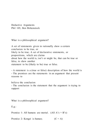 Deductive Arguments
Phil 105, Ben Birkenstock
What is a philosophical argument?
A set of statements given to rationally show a certain
conclusion to be true, or
likely to be true; A set of declarative statements, or
propositions, which are claims
about how the world is, isn’t or might be, that can be true or
false, to show another
statement to be (likely to be) true or false.
- A statement is a (true or false) description of how the world is
- The premises are the statements in an argument that present
reasons to
believe the conclusion
- The conclusion is the statement that the argument is trying to
support
What is a philosophical argument?
E.g.:
Premise 1: All humans are mortal. (All A’s = B’s)
Premise 2: Kongzi is human; (C = A)
 