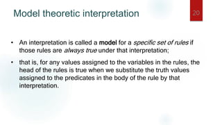 Model theoretic interpretation 20
• An interpretation is called a model for a specific set of rules if
those rules are always true under that interpretation;
• that is, for any values assigned to the variables in the rules, the
head of the rules is true when we substitute the truth values
assigned to the predicates in the body of the rule by that
interpretation.
 