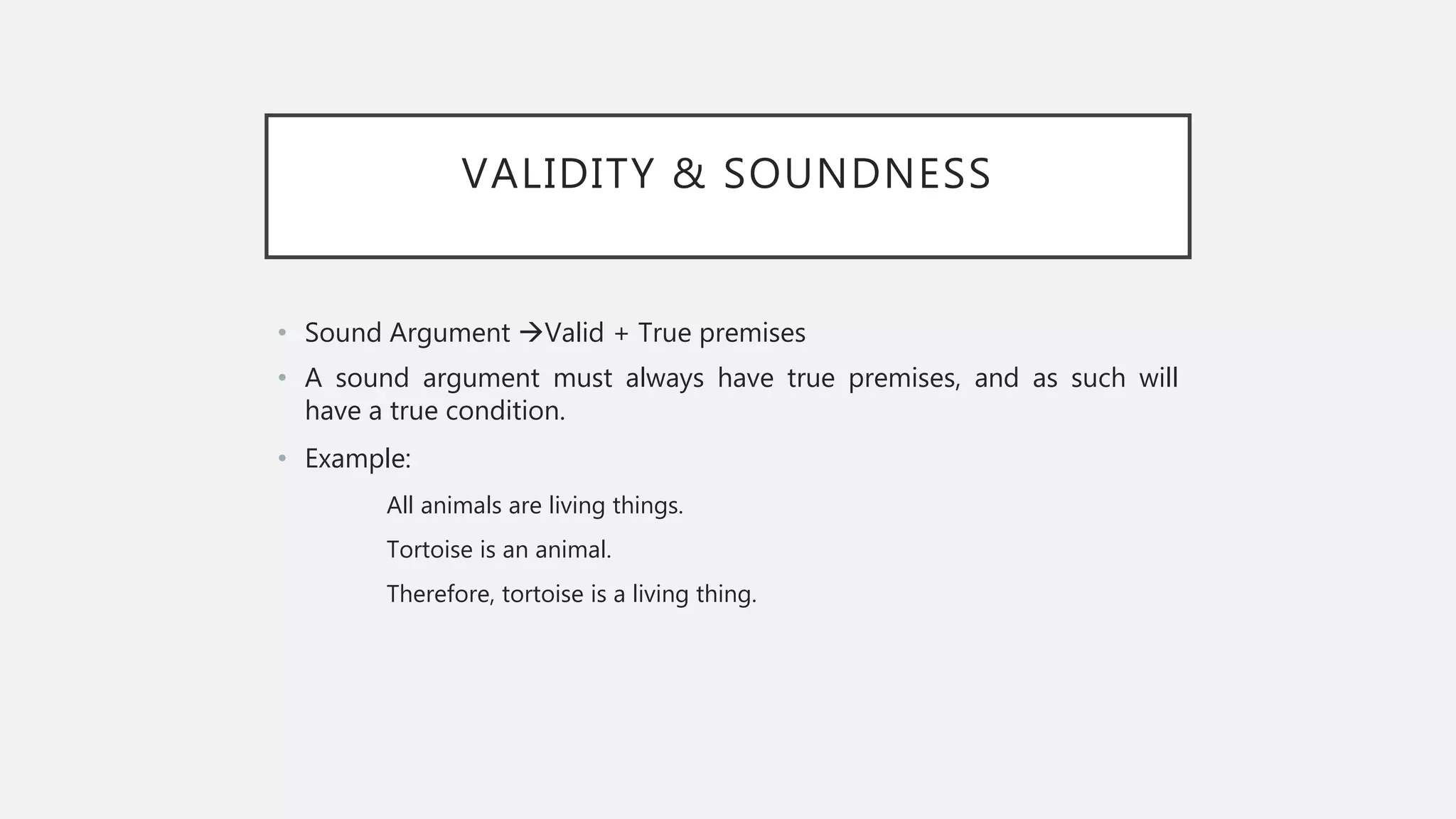 VALIDITY & SOUNDNESS
• Sound Argument Valid + True premises
• A sound argument must always have true premises, and as such will
have a true condition.
• Example:
All animals are living things.
Tortoise is an animal.
Therefore, tortoise is a living thing.
 
