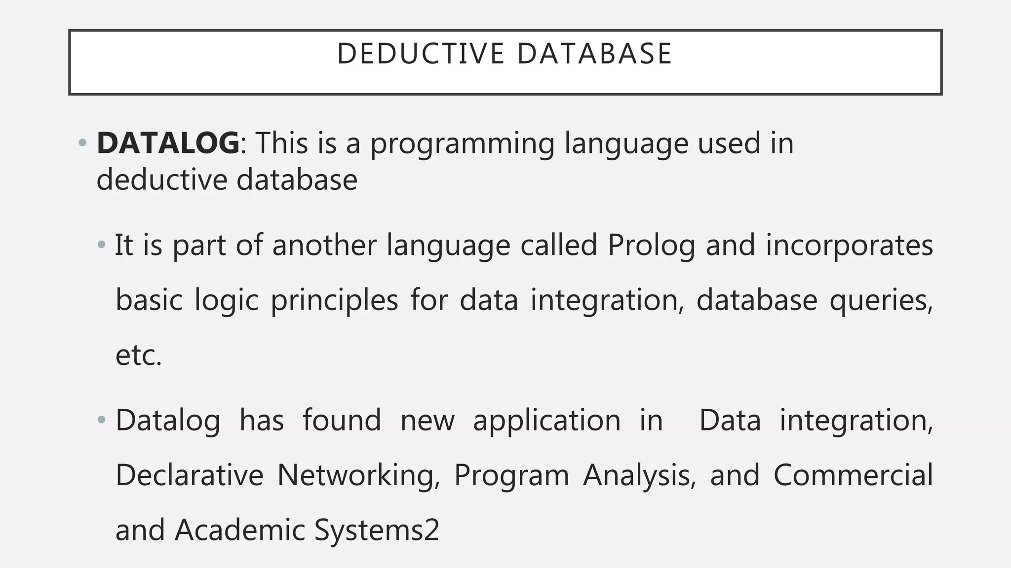 DEDUCTIVE DATABASE
• DATALOG: This is a programming language used in
deductive database
• It is part of another language called Prolog and incorporates
basic logic principles for data integration, database queries,
etc.
• Datalog has found new application in Data integration,
Declarative Networking, Program Analysis, and Commercial
and Academic Systems2
 
