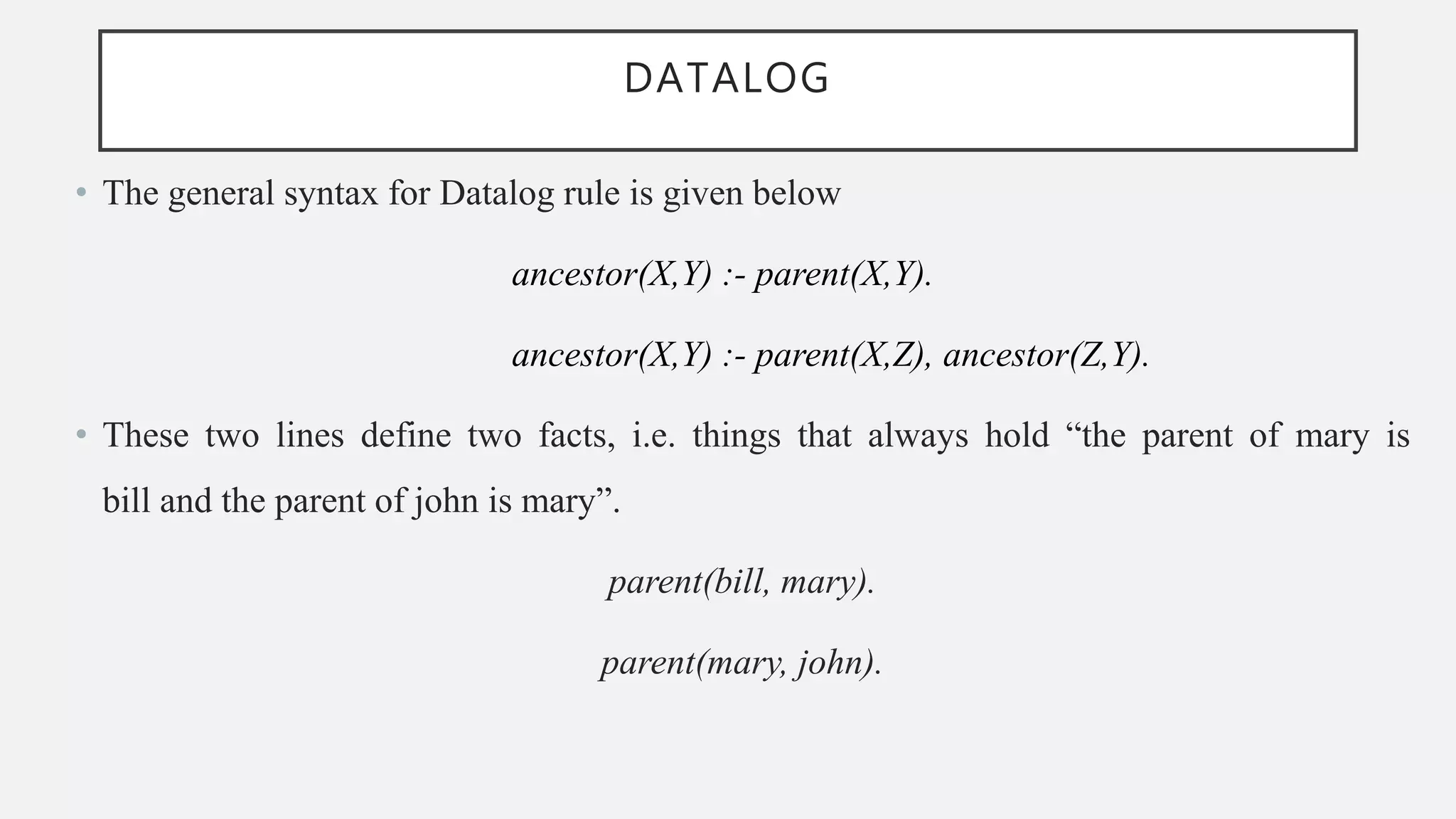 DATALOG
• The general syntax for Datalog rule is given below
ancestor(X,Y) :- parent(X,Y).
ancestor(X,Y) :- parent(X,Z), ancestor(Z,Y).
• These two lines define two facts, i.e. things that always hold “the parent of mary is
bill and the parent of john is mary”.
parent(bill, mary).
parent(mary, john).
 